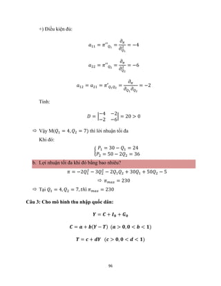 96
+) Điều kiện đủ:
𝑎11 = 𝜋′′𝑄1
=
𝜕𝜋
𝜕𝑄1
2 = −4
𝑎22 = 𝜋′′𝑄2
=
𝜕𝜋
𝜕𝑄2
2 = −6
𝑎12 = 𝑎21 = 𝜋′𝑄1𝑄2
=
𝜕𝜋
𝜕𝑄1
𝜕𝑄2
= −2
Tính:
𝐷 = |
−4 −2
−2 −6
| = 20 > 0
 Vậy M(𝑄1 = 4, 𝑄2 = 7) thì lời nhuận tối đa
Khi đó:
{
𝑃1 = 30 − 𝑄1 = 24
𝑃2 = 50 − 2𝑄2 = 36
b. Lợi nhuận tối đa khi đó bằng bao nhiêu?
𝜋 = −2𝑄1
2
− 3𝑄2
2
− 2𝑄1𝑄2 + 30𝑄1 + 50𝑄2 − 5
 𝜋𝑚𝑎𝑥 = 230
 Tại 𝑄1 = 4, 𝑄2 = 7, 𝑡ℎì 𝜋𝑚𝑎𝑥 = 230
Câu 3: Cho mô hình thu nhập quốc dân:
𝒀 = 𝑪 + 𝑰𝟎 + 𝑮𝟎
𝑪 = 𝒂 + 𝒃(𝒀 − 𝑻) (𝒂 > 𝟎, 𝟎 < 𝒃 < 𝟏)
𝑻 = 𝒄 + 𝒅𝒀 (𝒄 > 𝟎, 𝟎 < 𝒅 < 𝟏)
 