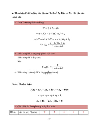 97
Y: Thu nhập, C: tiêu dùng của dân cư, T: thuế, 𝑰𝟎: Đầu tư, 𝑮𝟎: Chi tiêu của
chính phủ
a. Tính Y ở trạng thái cân bằng
𝑌 = 𝐶 + 𝐼0 + 𝐺0
= 𝑎 + 𝑏(𝑌 − 𝑐 − 𝑑𝑌)+𝐼0 + 𝐺0
=> 𝑌 − 𝑏𝑌 + 𝑏𝑑𝑌 = 𝑎 − 𝑏𝑐 +𝐼0 + 𝐺0
=> 𝑌𝑐𝑏 =
𝑎 − 𝑏𝑐+𝐼0 + 𝐺0
1 − 𝑏 + 𝑏𝑑
b. Khi a tăng thì Y tăng hay giảm? Tại sao?
Khi a tăng thì Y thay đổi:
Xét:
𝑌′
𝑐𝑏(𝑎) =
1
1 − 𝑏 + 𝑏𝑑
 Khi a tăng 1 đơn vị thì Y tăng
1
1−𝑏+𝑏𝑑
đơn vị
Câu 4: Cho bài toán:
𝒇(𝒙) = 𝟔𝒙𝟏 + 𝟐𝒙𝟐 + 𝟒𝒙𝟑 + 𝟒𝒙𝟒 → 𝒎𝒊𝒏
−𝒙𝟐 − 𝒙𝟑 + 𝒙𝟒 + 𝒙𝟓 = 𝟐
𝒙𝟏 + 𝟐𝒙𝟐 − 𝟐𝒙𝟑 + 𝟐𝒙𝟒 = 𝟖
a. Giải bài toán theo phương pháp đơn hình
Hệ số Ẩn cơ sở Phương 6 2 4 4 0
 
