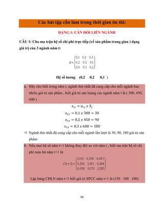 99
Các bài tập cần làm trong thời gian ôn thi:
DẠNG 1: CÂN ĐỐI LIÊN NGÀNH
CÂU 1: Cho ma trận hệ số chi phí trực tiếp (về sản phẩm trung gian ) dạng
giá trị của 3 ngành năm t:
Hệ số lương (0,2 0,2 0,1 )
a. Hãy cho biết trong năm t, ngành thứ nhất đã cung cấp cho mỗi ngành bao
nhiêu giá trị sản phẩm , biết giá trị sản lượng các ngành năm t là ( 300, 450,
600 )
𝑥𝑖𝑗 = 𝑎𝑖𝑗 𝑥 𝑋𝑗
𝑥11 = 0,1 𝑥 300 = 30
𝑥12 = 0,2 𝑥 450 = 90
𝑥13 = 0,3 𝑥 600 = 180
 Ngành thứ nhất đã cung cấp cho mỗi ngành lần lượt là 30, 90, 180 giá trị sản
phẩm
b. Nếu mọi hệ số năm t+1 không thay đổi so với năm t , biết ma trận hệ số chi
phí toàn bộ năm t+1 là:
Lập bảng CĐLN năm t+1 biết giá trị SPCC năm t+1 là (150 100 100)
 