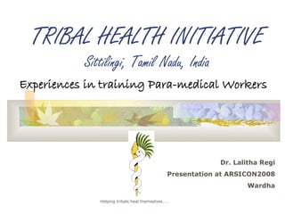 TRIBAL HEALTH INITIATIVE
           Sittilingi, Tamil Nadu, India
Experiences in training Para-medical Workers




                                                           Dr. Lalitha Regi
                                              Presentation at ARSICON2008
                                                                  Wardha

              Helping tribals heal themselves……
 