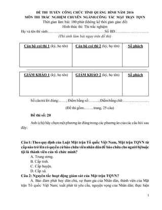 1
ĐỀ THI TUYỂN CÔNG CHỨC TỈNH QUẢNG BÌNH NĂM 2016
MÔN THI TRẮC NGHIỆM CHUYÊN NGÀNH:CÔNG TÁC MẶT TRẬN TQVN
Thời gian làm bài: 180 phút (không kể thời gian giao đề)
Hình thức thi: Thi trắc nghiệm
Họ và tên thí sinh:………………………………………Số BD………………………
(Thí sinh làm bài ngay trên đề thi)
Cán bộ coi thi 1 (ký, họ tên) Cán bộ coi thi 2 (ký, họ tên) Số phách
GIÁM KHẢO 1 (ký, họ tên) GIÁM KHẢO 2 (ký, họ tên) Số phách
Số câutrả lời đúng:……; Điểm bằng số:……..;Điểmbằngchữ:…………………
(Đề thi gồm:……..trang, 25 câu)
Đề thi số: 20
Anh (chị) hãy chọnmộtphươngán đúngtrong các phươngán củacác câu hỏi sau
đây:
Câu1:Theo quy định của Luật Mặt trận Tổ quốc Việt Nam, Mặt trận TQVN từ
cấpnào trở lêncó quyền cửbào chữa viênnhân dânđể bào chữa cho ngườibịbuộc
tội là thành viên của tổ chức mình?
A. Trung ương.
B. Cấp tỉnh.
C. Cấp huyện.
D. Cấp xã.
Câu 2: Nguyên tắc hoạt động giám sát của Mặt trận TQVN?
A. Bảo đảm phát huy dân chủ, sự tham gia của Nhân dân, thành viên của Mặt
trận Tổ quốc Việt Nam; xuất phát từ yêu cầu, nguyện vọng của Nhân dân; thực hiện
 