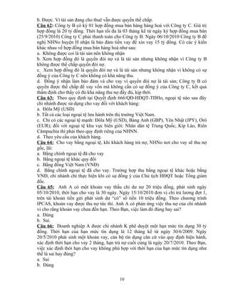 b. Được. Vì tài sản đang cho thuê vẫn được quyền thế chấp.
Câu 62: Công ty B có ký 01 hợp đồng mua bán hàng hàng hoá với Công ty C. Giá trị
hợp đồng là 20 tỷ đồng. Thời hạn tối đa là 03 tháng kể từ ngày ký hợp đồng mua bán
(25/9/2010) Công ty C phải thanh toán cho Công ty B. Ngày 06/10/2010 Công ty B đề
nghị NHNo huyện H nhận là bảo đảm tiền vay để xin vay 15 tỷ đồng. Có các ý kiến
khác nhau về hợp đồng mua bán hàng hoá như sau:
a. Không được coi là tài sản nên không nhận
b. Xem hợp đồng đó là quyền đòi nợ và là tài sản nhưng không nhận vì Công ty B
không được thế chấp quyền đòi nợ.
c. Xem hợp đồng đó là quyền đòi nợ và là tài sản nhưng không nhận vì không có sự
đồng ý của Công ty C nên không có khả năng thu.
d. Đồng ý nhận làm bảo đảm và cho vay vì quyền đòi nợ là tài sản; Công ty B có
quyền được thế chấp để vay vốn mà không cần có sự đồng ý của Công ty C, kết quả
thẩm định cho thấy có đủ khả năng thu nợ đầy đủ, kịp thời.
Câu 63: Theo quy định tại Quyết định 666/QĐ-HĐQT-TDHo, ngoại tệ nào sau đây
chi nhánh được sử dụng cho vay đối với khách hàng:
a. Đôla Mỹ (USD)
b. Tất cả các loại ngoại tệ lưu hành trên thị trường Việt Nam.
c. Chỉ có các ngoại tệ mạnh: Đôla Mỹ (USD), Bảng Anh (GBP), Yên Nhật (JPY), Ơrô
(EUR); đối với ngoại tệ khu vực biên giới: Nhân dân tệ Trung Quốc, Kíp Lào, Riên
Cămpuchia thì phải theo quy định riêng của NHNN.
d. Theo yêu cầu của khách hàng.
Câu 64: Cho vay bằng ngoại tệ, khi khách hàng trả nợ, NHNo nơi cho vay sẽ thu nợ
gốc, lãi:
a. Bằng chính ngoại tệ đã cho vay
b. Bằng ngoại tệ khác quy đổi
c. Bằng đồng Việt Nam (VNĐ)
d. Bằng chính ngoại tệ đã cho vay. Trường hợp thu bằng ngoại tệ khác hoặc bằng
VNĐ, chi nhánh chỉ thực hiện khi có sự đồng ý của Chủ tịch HĐQT hoặc Tổng giám
đốc.
Câu 65: Anh A có một khoản vay thấu chi dư nợ 20 triệu đồng, phát sinh ngày
05/10/2010, thời hạn cho vay là 30 ngày. Ngày 15/10/2010 đơn vị chi trả lương đợt 1,
trên tài khoản tiền gửi phát sinh dư “có” số tiền 10 triệu đồng. Theo chương trình
IPCAS, khoản vay được thu nợ tức thì. Anh A có phản ứng việc thu nợ của chi nhánh
vì cho rằng khoản vay chưa đến hạn. Theo Bạn, việc làm đó đúng hay sai?
a. Đúng
b. Sai.
Câu 66: Doanh nghiệp A được chi nhánh K phê duyệt một hạn mức tín dụng 30 tỷ
đồng. Thời hạn của hạn mức tín dụng là 12 tháng kể từ ngày 30/6/2009. Ngày
20/5/2010 phát sinh một khoản vay, cán bộ tín dụng căn cứ vào quy định hiện hành,
xác định thời hạn cho vay 2 tháng, hạn trả nợ cuối cùng là ngày 20/7/2010. Theo Bạn,
việc xác định thời hạn cho vay không phù hợp với thời hạn của hạn mức tín dụng như
thế là sai hay đúng?
a. Sai
b. Đúng
10

 