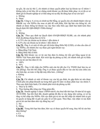 nợ gốc, lãi của kỳ thứ 2, chi nhánh có được quyền phân loại lại khoản nợ về nhóm 1
không (nếu có tài liệu, hồ sơ chứng minh khoản vay đã được khắc phục và có đủ cơ sở
đánh giá là Doanh nghiệp sẽ có khả năng trả nợ đầy đủ đúng hạn số nợ còn lại)?
a. Không
b. Được
Câu 73: Công ty A có trụ sở chính tại Đà Nẵng, uỷ quyền cho chi nhánh thành viên tại
Đắklăk vay vốn NHNo thu mua cà phê để xuất khẩu. Khi lập báo cáo thống kê, chi
nhánh có được thống kê khoản vay này theo mẫu biểu quy định ban hành kèm theo
Quyết định 881/QĐ-HĐQT-TDHo không?
a. Có
b. Không
Câu 74: Theo quy định tại Quyết định 636/QĐ-HĐQT-XLRR, các chi nhánh phải
trích dự phòng chung theo tỷ lệ là:
a. 0,75% cho các khoản nợ từ nhóm 1 đến nhóm 4
b. 0,5% cho các khoản nợ từ nhóm 1 đến nhóm 4
Câu 75: Ông A có một sổ tiền gửi tiết kiệm bằng Đôla Mỹ (USD), có nhu cầu cầm cố
vay NHNo, chi nhánh cho vay được giải ngân khoản vay:
a. Bằng đồng Việt Nam
b. Bằng Đôla Mỹ (USD)
Câu 76: Một khoản vay có tài sản bảo đảm là chứng chỉ tiền gửi bằng ngoại tệ do
NHNo Việt Nam phát hành. Khi trích lập dự phòng cụ thể, chi nhánh tính giá trị khấu
trừ của tài sản bảo đảm (C) là:
a. 100%
b. 95%
Câu 77: Ông A thế chấp cho NHNo một căn hộ (đã cho Cty TNHH thuê làm trụ sở
văn phòng). Sau khi thế chấp, Ông A có được quyền đầu tư vào căn hộ (sửa chữa cửa
cho hiện đại, an toàn và lắp đặt máy điều hoà...) không?
a. Không
b. Có
Câu 78: Chi nhánh có một số khoản vay của hộ gia đình, do gặp thiên tai nên được
Chính phủ cho phép khoanh nợ trong thời gian 02 năm và được phân loại vào nhóm 5.
Theo quy định hiện hành, Chi nhánh phải trích dự phòng cụ thể:
a. Theo tỷ lệ 100%.
b. Theo hướng dẫn riêng của Tổng giám đốc.
Câu 79: Doanh nghiệp A được UBND tỉnh K cho thuê đất thời hạn 30 năm kể từ ngày
20/10/2006. Sau khi thuê đất, doanh nghiệp đã đầu tư xây dựng nhà xưởng, cơ sở hạ
tầng và thế chấp cho NHNo. Khi xác định giá trị tài sản thế chấp chi nhánh tính cả giá
trị quyền sử dụng đất và giữ các giấy tờ có liên quan. Theo Bạn, việc nhận và xác định
giá trị tài sản bảo đảm như vậy đúng hay sai?
a. Sai
b. Đúng
Câu 80: Trong thời hạn bảo đảm, bên vay có được quyền bổ sung, thay thế tài sản bảo
đảm không?
a. Có
b. Không
12

 