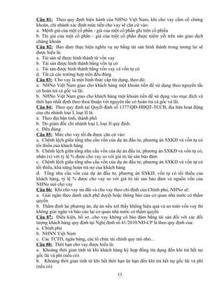 Câu 81: Theo quy định hiện hành của NHNo Việt Nam, khi cho vay cầm cố chứng
khoán, chi nhánh xác định mức tiền cho vay sẽ căn cứ vào:
a. Mệnh giá của một cổ phần - giá của một cổ phần ghi trên cổ phiếu
b. Thị giá của một cổ phần - giá của một cổ phần được niêm yết trên sàn giao dịch
chứng khoán
Câu 82: Bảo đảm thực hiện nghĩa vụ nợ bằng tài sản hình thành trong tương lai sẽ
được hiểu là:
a. Tài sản sẽ được hình thành từ vốn vay
b. Tài sản được hình thành bằng vốn tự có
c. Tài sản được hình thành bằng vốn vay và vốn tự có
d. Tất cả các trường hợp trên đều đúng
Câu 83: Cho vay là một hình thức cấp tín dụng, theo đó:
a. NHNo Việt Nam giao cho khách hàng một khoản tiền để sử dụng theo nguyên tắc
có hoàn trả cả gốc và lãi.
b. NHNo Việt Nam giao cho khách hàng một khoản tiền để sử dụng vào mục đích và
thời hạn nhất định theo thoả thuận với nguyên tắc có hoàn trả cả gốc và lãi.
Câu 84: Theo quy định tại Quyết định số 1377/QĐ-HĐQT-TCCB, địa bàn hoạt động
của chi nhánh loại I, loại II là:
a. Theo địa bàn tỉnh, thành phố
b. Do giám đốc chi nhánh loại I, loại II quy định.
c. Đều đúng
Câu 85: Mức cho vay tối đa được căn cứ vào:
a. Chênh lệch giữa tổng nhu cầu vốn của dự án đầu tư, phương án SXKD và vốn tự có
tối thiểu của khách hàng
b. Chênh lệch giữa tổng nhu cầu vốn của dự án đầu tư, phương án SXKD và vốn tự có,
nhân (x) với tỷ lệ % được cho vay so với giá trị tài sản bảo đảm
c. Chênh lệch giữa tổng nhu cầu vốn của dự án đầu tư, phương án SXKD và vốn tự có
tối thiểu, khả năng hoàn trả nợ của khách hàng
d. Tổng nhu cầu vốn của dự án đầu tư, phương án SXKD, vốn tự có tối thiểu của
khách hàng, tỷ lệ % được cho vay so với giá trị tài sản bảo đảm và nguồn vốn của
NHNo nơi cho vay
Câu 86: Khi cho vay ưu đãi và cho vay theo chỉ định của Chính phủ, NHNo sẽ:
a. Giải ngân theo danh sách phê duyệt hoặc thông báo của cơ quan nhà nước có thẩm
quyền
b. Thẩm định lại phương án, dự án nếu xét thấy không hiệu quả và an toàn vốn vay thì
không giải ngân và báo cáo lại cơ quan nhà nước có thẩm quyền
Câu 87: Điều kiện, hồ sơ...cho vay không có bảo đảm bằng tài sản đối với các đối
tượng khách hàng quy định tại Nghị định số 41/2010/NĐ-CP là theo quy định của:
a. Chính phủ
b. NHNN Việt Nam
c. Các TCTD, ngân hàng, các tổ chức tài chính quy mô nhỏ...
Câu 88: Thời hạn cho vay được hiểu là:
a. Khoảng thời gian tính từ khi khách hàng ký hợp đồng tín dụng đến khi trả hết nợ
gốc lãi và phí (nếu có)
b. Khoảng thời gian tính từ khi hết thời hạn ân hạn đến khi trả hết nợ gốc lãi và phí
(nếu có)
13

 