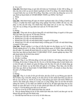 d. Cả a và b
Câu 103: Một khách hàng có gửi tiền tiết kiệm tại Vietinbank số tiền 100 tỷ đồng, có
nhu cầu cầm cố để vay tại chi nhánh Agribank số tiền 95 tỷ đồng. Chi nhánh thẩm định
và quyết định cho vay số tiền 90 tỷ đồng. Theo Bạn, xử lý như vậy đúng hay sai so với
quy định tại Quyết định số 528/QĐ-HĐQT-TDDN của NHNo Việt Nam?
a. Đúng
b. Sai
Câu 104: Một khách hàng đề nghị chi nhánh Agribank nhận cầm cố bằng cổ phiếu của
Công ty cổ phần bảo hiểm ngân hàng nông nghiệp Việt Nam (ABIC) để cho vay vốn
phục vụ nhu cầu đời sống. Chi nhánh thực hiện nhận cầm cố và cho vay. Theo Bạn,
việc cho vay có đúng với quy định của Luật các TCTD năm 2010?
a. Có
b. Không
Câu 105: Tổng mức dư nợ cấp tín dụng đối với một khách hàng và người có liên quan
theo quy định của Luật các TCTD năm 2010 là:
a. Không quá 10% đối với một khách hàng
b. Không quá 15% đối với một khách hàng
c. Không quá 20% đối với một khách hàng và người có liên quan
d. Không quá 15% đối với một khách hàng và không quá 25% đối với một khách hàng
và người có liên quan
Câu 106: Doanh nghiệp A có tổng số tiền lãi phải trả cho khoản vay là 5 tỷ đồng.
Doanh nghiệp đã trả 3,5 tỷ đồng. Do khó khăn khách quan về SXKD, doanh nghiệp có
đơn đề nghị. Chi nhánh đã hoàn thiện hồ sơ trình Trụ sở chính. Theo Bạn, nếu đủ điều
kiện theo quy định tại Quyết định 513/QĐ-HĐQT-TCKT, doanh nghiệp này được TSC
phê duyệt giảm lãi tối đa là bao nhiêu?
a. Số tiền 1,5 tỷ đồng
b. Số tiền 1 tỷ đồng
Câu 107: Ông A vay 200 triệu đồng với lãi suất cố định là 1,5%/tháng, thời hạn vay là
24 tháng, đã trả được 8 tháng tiền lãi. Do rủi ro bất khả kháng (trâu bị dịch bệnh) nên
có đơn đề nghị chi nhánh xét giảm lãi bằng cách thu theo lãi suất chi nhánh đang áp
dụng cho các khoản vay tại thời điểm đề nghị là 1,2%/tháng. Theo Bạn, nếu đủ điều
kiện theo quy định tại Quyết định 513/QĐ-HĐQT-TCKT, chi nhánh có được thu theo
lãi suất 1,2%/tháng không?
a. Có
b. Không
Câu 108: Ông A có một sổ tiền gửi tiết kiệm, đã cầm cố để vay tại Phòng giao dịch B.
Do bị bệnh, ông A đã chết, nhưng có di chúc để lại số tiền chênh lệch thừa (sau khi trả
hết nợ vay) cho bà vợ. Anh K là con ông A đến phòng giao dịch xuất trình CMND của
Anh K; bản chính giấy chứng tử và bản sao có công chứng; đơn xin rút tiền tiết kiệm
(đứng tên Anh K, có xác nhận của UBND xã) để trả nợ, đề nghị ngân hàng thu nợ (tuy
khoản nợ chưa đến hạn) và trả lại số tiền chênh lệch thừa cho Anh K để mang về cho
vợ ông A. Cán bộ phòng giao dịch xử lý thế nào?
a. Thu nợ và trả lại số tiền chênh lệch thừa cho Anh K
b. Thu nợ nhưng không trả lại số tiền chênh lệch thừa cho Anh K mà đem gửi vào tài
khoản tiền gửi tạm giữ chờ thanh toán
c. Chờ đến hạn mới thu nợ và sẽ xử lý số tiền thừa sau
16

 