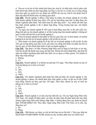 d. Thu nợ và trả lại số tiền chênh lệch thừa cho Anh K với điều kiện Anh K phải xuất
trình thêm bản chính di chúc hợp pháp của Ông A cho bà vợ và bản sao có công chứng
kèm theo giấy uỷ quyền (có xác nhận của UBND xã) của mẹ Anh K cho phép Anh K
được đại diện để thanh toán với phòng giao dịch.
Câu 109: Doanh nghiệp A đồng ý bán hàng trả chậm cho doanh nghiệp B với điều
kiện doanh nghiệp B phải ứng trước 10% giá trị hợp đồng mua bán và phải được chi
nhánh Agrbank phát hành “bảo lãnh hoàn trả tiền ứng trước”. Tuy nhiên hết thời hạn
bảo lãnh, doanh nghiệp A đã vi phạm hợp đồng. Trong trường hợp này, chi nhánh
Agrbank sẽ:
a. Trả ngay cho doanh nghiệp B 10% giá trị hợp đồng mua bán và lãi, phí (nếu có);
đồng thời ghi nợ cho doanh nghiệp A số tiền tương ứng (nếu doanh nghiệp A không ký
quỹ) và theo dõi thu hồi nợ từ doanh nghiệp A
b. Trích trả doanh nghiệp B một phần từ tiền ký quỹ (nếu có) và thoả thuận với doanh
nghiệp B sẽ thu hồi nợ từ doanh nghiệp A để trả hết số còn lại
c. Thoả thuận với doanh nghiệp B sẽ thu hồi nợ từ doanh nghiệp A để trả hết số tiền
10% giá trị hợp đồng mua bán và lãi, phí (nếu có); đồng thời khấu trừ phần thu hồi từ
tiền ký quỹ, số tiền chênh lệch thiếu sẽ ghi nợ doanh nghiệp A
Câu 110: Tập đoàn ô tô Đức Phương nhập khẩu một lô hàng là linh kiện xe tải nhẹ,
toàn bộ chi phí đã thanh toán xong cho bên bán. Riêng tiền thuế nhập khẩu, tập đoàn đề
nghị chi nhánh Agribank phát hành bảo lãnh với cơ quan có thẩm quyền. Chi nhánh có
được thực hiện không?
a. Không
b. Có
Câu 111: Doanh nghiệp A có khoản nợ quá hạn 215 ngày. Theo Bạn, khoản nợ này sẽ
trích dự phòng rủi ro theo tỷ lệ nào?
a. 5%
b. 20%
c. 50%
d. 100%
Câu 112: Chi nhánh Agribank phát hành bảo lãnh dự thầu cho doanh nghiệp A. Do
doanh nghiệp vi phạm, chi nhánh phải thực hiện nghĩa vụ thay và ghi nợ số tiền 2.000
triệu đồng. Khoản trả thay quá hạn 150 ngày. Theo Bạn, khoản nợ này sẽ trích dự
phòng rủi ro theo tỷ lệ nào?
a. 5%
b. 20%
c. 50%
d. 100%
Câu 113: Doanh nghiệp A có nhu cầu bảo lãnh để vay vốn của Ngân hàng Phát triển
Việt Nam. Chi nhánh B thẩm định, xét thấy đủ điều kiện đã phát hành thư bảo lãnh
nhưng Ngân hàng Phát triển không chấp nhận vì không đúng theo quy định tại Quyết
định 398/QĐ-HĐQT-TD. Theo Bạn, Ngân hàng Phát triển Việt Nam xử lý như vậy
đúng hay sai?
a. Sai
b. Đúng
Câu 114: Một khoản vay được cơ cấu lại thời hạn trả nợ lần thứ 3. Theo quy định tại
Quyết định 636/QĐ-HĐQT-XLRR, khoản nợ này sẽ được phân loại vào nhóm nào?
17

 