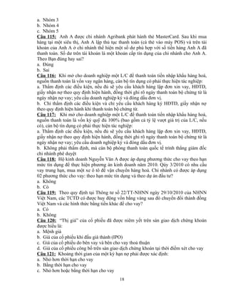 a. Nhóm 3
b. Nhóm 4
c. Nhóm 5
Câu 115: Anh A được chi nhánh Agribank phát hành thẻ MasterCard. Sau khi mua
hàng tại một siêu thị, Anh A lập thủ tục thanh toán (cà thẻ vào máy POS) và trên tài
khoản của Anh A ở chi nhánh thể hiện một số dư phù hợp với số tiền hàng Anh A đã
thanh toán. Số dư trên tài khoản là một khoản cấp tín dụng của chi nhánh cho Anh A.
Theo Bạn đúng hay sai?
a. Đúng
b. Sai
Câu 116: Khi mở cho doanh nghiệp một L/C để thanh toán tiền nhập khẩu hàng hoá,
nguồn thanh toán là vốn vay ngân hàng, cán bộ tín dụng có phải thực hiện tác nghiệp:
a. Thẩm định các điều kiện, nếu đủ sẽ yêu cầu khách hàng lập đơn xin vay, HĐTD,
giấy nhận nợ theo quy định hiện hành, đồng thời ghi rõ ngày thanh toán bộ chứng từ là
ngày nhận nợ vay; yêu cầu doanh nghiệp ký và đóng dấu đơn vị.
b. Chỉ thẩm định các điều kiện và chỉ yêu cầu khách hàng ký HĐTD, giấy nhận nợ
theo quy định hiện hành khi thanh toán bộ chứng từ.
Câu 117: Khi mở cho doanh nghiệp một L/C để thanh toán tiền nhập khẩu hàng hoá,
nguồn thanh toán là vốn ký quỹ đủ 100% (bao gồm cả tỷ lệ vượt giá trị của L/C, nếu
có), cán bộ tín dụng có phải thực hiện tác nghiệp:
a. Thẩm định các điều kiện, nếu đủ sẽ yêu cầu khách hàng lập đơn xin vay, HĐTD,
giấy nhận nợ theo quy định hiện hành, đồng thời ghi rõ ngày thanh toán bộ chứng từ là
ngày nhận nợ vay; yêu cầu doanh nghiệp ký và đóng dấu đơn vị.
b. Không phải thẩm định, mà cán bộ phòng thanh toán quốc tế trình thẳng giám đốc
chi nhánh phê duyệt
Câu 118: Hộ kinh doanh Nguyễn Văn A được áp dụng phương thức cho vay theo hạn
mức tín dụng để thực hiện phương án kinh doanh năm 2010. Qúy 3/2010 có nhu cầu
vay trung hạn, mua một xe ô tô để vận chuyển hàng hoá. Chi nhánh có được áp dụng
02 phương thức cho vay: theo hạn mức tín dụng và theo dự án đầu tư?
a. Không
b. Có
Câu 119: Theo quy định tại Thông tư số 22/TT-NHNN ngày 29/10/2010 của NHNN
Việt Nam, các TCTD có được huy động vốn bằng vàng sau đó chuyển đổi thành đồng
Việt Nam và các hình thức bằng tiền khác để cho vay?
a. Có
b. Không
Câu 120: “Thị giá” của cổ phiếu đã được niêm yết trên sàn giao dịch chứng khoán
được hiểu là:
a. Mệnh giá
b. Giá của cổ phiếu khi đấu giá thành (IPO)
c. Giá của cổ phiếu do bên vay và bên cho vay thoả thuận
d. Giá của cổ phiếu công bố trên sàn giao dịch chứng khoán tại thời điểm xét cho vay
Câu 121: Khoảng thời gian của một kỳ hạn nợ phải được xác định:
a. Nhỏ hơn thời hạn cho vay
b. Bằng thời hạn cho vay
c. Nhỏ hơn hoặc bằng thời hạn cho vay
18

 
