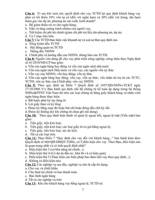Câu 6: Vì sao khi xem xét, quyết định cho vay TCTD lại quy định khách hàng vay
phải có tối thiểu 10% vốn tự có (đối với ngắn hạn) và 20% (đối với trung, dài hạn)
tham gia vào dự án, phương án sản xuất, kinh doanh?
a. Để giảm thiểu rủi ro cho ngân hàng;
b. Gắn và tăng cường trách nhiệm của người vay;
c. Tiết kiệm chi phí tài chính (giảm chi phí trả lãi) cho phương án, dự án;
d. Cả 3 mục tiêu trên.
Câu 7: Các TCTD thực hiện việc khoanh nợ và xoá nợ theo quy định của:
a. Tổng Giám đốc TCTD
b. Hội đồng quản trị TCTD
c. Thống đốc NHNN
d. Chính phủ và hướng dẫn của NHNN, thông báo của TCTD.
Câu 8: Nguồn vốn dùng để cho vay phát triển nông nghiệp, nông thôn theo Nghị định
số 41/2010/NĐ-CP bao gồm:
a. Vốn của ngân hàng huy động và vốn của ngân sách nhà nước
b. Vốn của ngân sách Nhà nước và vốn vay; các nguồn vốn uỷ thác
c. Vốn vay của NHNN; vốn huy động; vốn uỷ thác
d. Vốn của ngân hàng huy động; vốn vay, vốn uỷ thác, vốn nhận tài trợ từ các TCTC,
TCTD; vốn uỷ thác của Chính phủ; vốn vay NHNN.
Câu 9: Theo quy định tại Điều 7 Quyết định số 1697/QĐ-NHNo-TCKT ngày
27/10/2006 V/v Ban hành qui định chế độ chứng từ kế toán áp dụng trong hệ thống
NHNo&PTNT Việt Nam thì trên các loại chứng từ bằng giấy khách hàng và nhân viên
ngân hàng được thực hiện:
a. Bắt buộc phải ký tay từng tờ
b. Lót giấy than và ký lồng
c. Được ký bằng mực đỏ hoặc bút chì hoặc đóng dấu chữ ký sẵn
d. Được ký khống (ký khi chứng từ chưa ghi nội dung).
Câu 10: Theo quy định hiện hành về quản lý ngoại hối, ngoại tệ mặt (Tiền mặt) bao
gồm:
a. Tiền giấy, tiền kim loại;
b. Tiền giấy, tiền kim loại, các loại giấy tờ có giá bằng ngoại tệ;
c. Tiền giấy, tiền kim loại, séc du lịch;
d. Tất cả các loại trên.
Câu 11: Theo Điều 7 “Quy định cho vay đối với khách hàng...” ban hành kèm theo
Quyết định số 666/QĐ-HĐQT-TDHo, có 5 điều kiện cho vay. Theo Bạn, điều kiện nào
là quan trọng nhất và có tính quyết định nhất?
a. Điều kiện thứ 3 (có khả năng tài chính...);
b. Điều kiện thứ 4 (Có dự án đầu tư...khả thi và có hiệu quả);
c. Điều kiện thứ 5 (Thực hiện các biện pháp bảo đảm tiền vay theo quy định...);
d. Không có điều kiện nào.
Câu 12: Các nghiệp vụ sau đây, nghiệp vụ nào là cấp tín dụng:
a. Cho vay và chiết khấu
b. Cho thuê tài chính và bao thanh toán.
c. Bảo lãnh ngân hàng
d. Tất cả các nghiệp vụ trên
Câu 13: Khi cho khách hàng vay bằng ngoại tệ, TCTD sẽ:
2

 