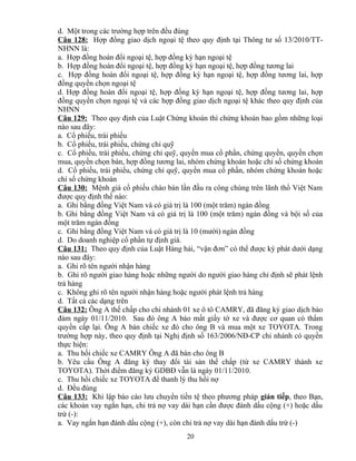 d. Một trong các trường hợp trên đều đúng
Câu 128: Hợp đồng giao dịch ngoại tệ theo quy định tại Thông tư số 13/2010/TTNHNN là:
a. Hợp đồng hoán đổi ngoại tệ, hợp đồng kỳ hạn ngoại tệ
b. Hợp đồng hoán đổi ngoại tệ, hợp đồng kỳ hạn ngoại tệ, hợp đồng tương lai
c. Hợp đồng hoán đổi ngoại tệ, hợp đồng kỳ hạn ngoại tệ, hợp đồng tương lai, hợp
đồng quyền chọn ngoại tệ
d. Hợp đồng hoán đổi ngoại tệ, hợp đồng kỳ hạn ngoại tệ, hợp đồng tương lai, hợp
đồng quyền chọn ngoại tệ và các hợp đồng giao dịch ngoại tệ khác theo quy định của
NHNN
Câu 129: Theo quy định của Luật Chứng khoán thì chứng khoán bao gồm những loại
nào sau đây:
a. Cổ phiếu, trái phiếu
b. Cổ phiếu, trái phiếu, chứng chỉ quỹ
c. Cổ phiếu, trái phiếu, chứng chỉ quỹ, quyền mua cổ phần, chứng quyền, quyền chọn
mua, quyền chọn bán, hợp đồng tương lai, nhóm chứng khoán hoặc chỉ số chứng khoán
d. Cổ phiếu, trái phiếu, chứng chỉ quỹ, quyền mua cổ phần, nhóm chứng khoán hoặc
chỉ số chứng khoán
Câu 130: Mệnh giá cổ phiếu chào bán lần đầu ra công chúng trên lãnh thổ Việt Nam
được quy định thế nào:
a. Ghi bằng đồng Việt Nam và có giá trị là 100 (một trăm) ngàn đồng
b. Ghi bằng đồng Việt Nam và có giá trị là 100 (một trăm) ngàn đồng và bội số của
một trăm ngàn đồng
c. Ghi bằng đồng Việt Nam và có giá trị là 10 (mười) ngàn đồng
d. Do doanh nghiệp cổ phần tự định giá.
Câu 131: Theo quy định của Luật Hàng hải, “vận đơn” có thể được ký phát dưới dạng
nào sau đây:
a. Ghi rõ tên người nhận hàng
b. Ghi rõ người giao hàng hoặc những người do người giao hàng chỉ định sẽ phát lệnh
trả hàng
c. Không ghi rõ tên người nhận hàng hoặc người phát lệnh trả hàng
d. Tất cả các dạng trên
Câu 132: Ông A thế chấp cho chi nhánh 01 xe ô tô CAMRY, đã đăng ký giao dịch bảo
đảm ngày 01/11/2010. Sau đó ông A báo mất giấy tờ xe và được cơ quan có thẩm
quyền cấp lại. Ông A bán chiếc xe đó cho ông B và mua một xe TOYOTA. Trong
trường hợp này, theo quy định tại Nghị định số 163/2006/NĐ-CP chi nhánh có quyền
thực hiện:
a. Thu hồi chiếc xe CAMRY Ông A đã bán cho ông B
b. Yêu cầu Ông A đăng ký thay đổi tài sản thế chấp (từ xe CAMRY thành xe
TOYOTA). Thời điểm đăng ký GDBĐ vẫn là ngày 01/11/2010.
c. Thu hồi chiếc xe TOYOTA để thanh lý thu hồi nợ
d. Đều đúng
Câu 133: Khi lập báo cáo lưu chuyển tiền tệ theo phương pháp gián tiếp, theo Bạn,
các khoản vay ngắn hạn, chi trả nợ vay dài hạn cần được đánh dấu cộng (+) hoặc dấu
trừ (-):
a. Vay ngắn hạn đánh dấu cộng (+), còn chi trả nợ vay dài hạn đánh dấu trừ (-)
20

 