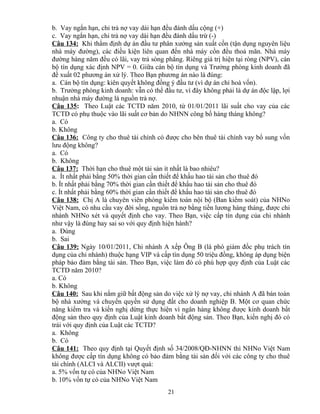 b. Vay ngắn hạn, chi trả nợ vay dài hạn đều đánh dấu cộng (+)
c. Vay ngắn hạn, chi trả nợ vay dài hạn đều đánh dấu trừ (-)
Câu 134: Khi thẩm định dự án đầu tư phân xưởng sản xuất cồn (tận dụng nguyên liệu
nhà máy đường), các điều kiện liên quan đến nhà máy cồn đều thoả mãn. Nhà máy
đường hàng năm đều có lãi, vay trả sòng phẳng. Riêng giá trị hiện tại ròng (NPV), cán
bộ tín dụng xác định NPV = 0. Giữa cán bộ tín dụng và Trưởng phòng kinh doanh đã
đề xuất 02 phương án xử lý. Theo Bạn phương án nào là đúng:
a. Cán bộ tín dụng: kiên quyết không đồng ý đầu tư (vì dự án chỉ hoà vốn).
b. Trưởng phòng kinh doanh: vẫn có thể đầu tư, vì đây không phải là dự án độc lập, lợi
nhuận nhà máy đường là nguồn trả nợ.
Câu 135: Theo Luật các TCTD năm 2010, từ 01/01/2011 lãi suất cho vay của các
TCTD có phụ thuộc vào lãi suất cơ bản do NHNN công bố hàng tháng không?
a. Có
b. Không
Câu 136: Công ty cho thuê tài chính có được cho bên thuê tài chính vay bổ sung vốn
lưu động không?
a. Có
b. Không
Câu 137: Thời hạn cho thuê một tài sản ít nhất là bao nhiêu?
a. Ít nhất phải bằng 50% thời gian cần thiết để khấu hao tài sản cho thuê đó
b. Ít nhất phải bằng 70% thời gian cần thiết để khấu hao tài sản cho thuê đó
c. Ít nhất phải bằng 60% thời gian cần thiết để khấu hao tài sản cho thuê đó
Câu 138: Chị A là chuyên viên phòng kiểm toán nội bộ (Ban kiểm soát) của NHNo
Việt Nam, có nhu cầu vay đời sống, nguồn trả nợ bằng tiền lương hàng tháng, được chi
nhánh NHNo xét và quyết định cho vay. Theo Bạn, việc cấp tín dụng của chi nhánh
như vậy là đúng hay sai so với quy định hiện hành?
a. Đúng
b. Sai
Câu 139: Ngày 10/01/2011, Chi nhánh A xếp Ông B (là phó giám đốc phụ trách tín
dụng của chi nhánh) thuộc hạng VIP và cấp tín dụng 50 triệu đồng, không áp dụng biện
pháp bảo đảm bằng tài sản. Theo Bạn, việc làm đó có phù hợp quy định của Luật các
TCTD năm 2010?
a. Có
b. Không
Câu 140: Sau khi nắm giữ bất động sản do việc xử lý nợ vay, chi nhánh A đã bán toàn
bộ nhà xưởng và chuyển quyền sử dụng đất cho doanh nghiệp B. Một cơ quan chức
năng kiểm tra và kiến nghị dừng thực hiện vì ngân hàng không được kinh doanh bất
động sản theo quy định của Luật kinh doanh bất động sản. Theo Bạn, kiến nghị đó có
trái với quy định của Luật các TCTD?
a. Không
b. Có
Câu 141: Theo quy định tại Quyết định số 34/2008/QĐ-NHNN thì NHNo Việt Nam
không được cấp tín dụng không có bảo đảm bằng tài sản đối với các công ty cho thuê
tài chính (ALCI và ALCII) vượt quá:
a. 5% vốn tự có của NHNo Việt Nam
b. 10% vốn tự có của NHNo Việt Nam
21

 