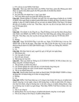 c. 15% vốn tự có của NHNo Việt Nam
Câu 142: Theo quy định hiện hành của NHNo Việt Nam, giám đốc Phòng giao dịch
được uỷ quyền mức phán quyết cho Phó giám đốc tối đa đến bao nhiêu?
a. 01 tỷ đồng
b. Do giám đốc chi nhánh loại 1, loại 2 quy định
c. 70% mức phán quyết của giám đốc Phòng giao dịch
Câu 143: Doanh nghiệp A là thành viên góp vốn vào ngân hàng cổ phần B với 10.000
cổ phiếu. Khi ngân hàng cổ phần B phát hành thêm cổ phiếu để tăng vốn điều lệ, doanh
nghiệp A cầm cố 5.000 cổ phiếu để vay tại một chi nhánh NHNo Việt Nam. Chi nhánh
đã cầm cố cổ phiếu và cho vay. Theo Bạn, việc cho vay đó có trái quy định của Luật
các TCTD năm 2010
a. Không
b. Có
Câu 144: Chi nhánh A cho Ông B vay. Ông B không có tài sản bảo đảm nhưng được
một thành viên HĐQT của NHNo Việt Nam bảo lãnh bằng giấy chứng nhận quyền sở
hữu nhà. Theo Bạn, việc cho vay đó có trái quy định của Luật các TCTD năm 2010
a. Có
b. Không
Câu 145: Ngày 20/10/2010 Ông A rút tiền vay. Ngày 25/10/2010 ông A trả nợ. Chi
nhánh tính và thu lãi 06 ngày. Theo Bạn việc tính và thu lãi như vậy có trái với quy
định tại Quyết định 652/2001/QĐ-NHNN ngày 17/5/2001 của Thống đốc NHNN?
a. Không
b. Có
Câu 146: Khi thực hiện ký quỹ, người ký quỹ có thể gửi vào ngân hàng:
a. Một khoản tiền
b. Các loại giấy tờ có giá
c. Kim khí quý, đá quý
d. Một trong các loại trên
Câu 147: Theo quy định tại Thông tư số 22/2010/TT-NHNN, TCTD có được cho vay
bằng vàng đối với khách hàng là:
a. Hộ gia đình, cá nhân mua nhà ở
b. Các doanh nghiệp sản xuất (chế tác) và kinh doanh vàng trang sức
c. Các doanh nghiệp sản xuất và kinh doanh vàng miếng
d. Tất cả các khách hàng trên
Câu 148: Quyền phán quyết quy định tại Quyết định 528/QĐ-HĐQT-TDDN có được
áp dụng đối với khách hàng là tổ chức tín dụng không?
a. Không
b. Có
Câu 149: NHNo Việt Nam hiện nay có 8 công ty trực thuộc (02 công ty cổ phần kinh
doanh vàng bạc và mỹ nghệ, công ty KD lương thực và đầu tư phát triển, 02 công ty
cho thuê tài chính, công ty thương mại và du lịch, công ty cổ phần chứng khoán, công
ty in thương mại và dịch vụ ngân hàng). Theo Bạn, NHNo Việt Nam có được cho vay
đối với:
a. Tất cả các công ty
b. Không được cho vay 02 công ty cổ phần kinh doanh vàng bạc và mỹ nghệ.
c. Tất cả các công ty trừ Công ty cổ phần chứng khoán
22

 