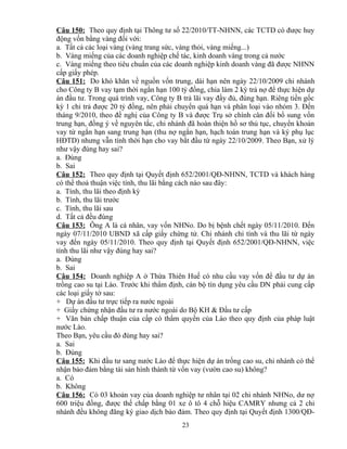 Câu 150: Theo quy định tại Thông tư số 22/2010/TT-NHNN, các TCTD có được huy
động vốn bằng vàng đối với:
a. Tất cả các loại vàng (vàng trang sức, vàng thỏi, vàng miếng...)
b. Vàng miếng của các doanh nghiệp chế tác, kinh doanh vàng trong cả nước
c. Vàng miếng theo tiêu chuẩn của các doanh nghiệp kinh doanh vàng đã được NHNN
cấp giấy phép.
Câu 151: Do khó khăn về nguồn vốn trung, dài hạn nên ngày 22/10/2009 chi nhánh
cho Công ty B vay tạm thời ngắn hạn 100 tỷ đồng, chia làm 2 kỳ trả nợ để thực hiện dự
án đầu tư. Trong quá trình vay, Công ty B trả lãi vay đầy đủ, đúng hạn. Riêng tiền gốc
kỳ 1 chỉ trả được 20 tỷ đồng, nên phải chuyển quá hạn và phân loại vào nhóm 3. Đến
tháng 9/2010, theo đề nghị của Công ty B và được Trụ sở chính cân đối bổ sung vốn
trung hạn, đồng ý về nguyên tắc, chi nhánh đã hoàn thiện hồ sơ thủ tục, chuyển khoản
vay từ ngắn hạn sang trung hạn (thu nợ ngắn hạn, hạch toán trung hạn và ký phụ lục
HĐTD) nhưng vẫn tính thời hạn cho vay bắt đầu từ ngày 22/10/2009. Theo Bạn, xử lý
như vậy đúng hay sai?
a. Đúng
b. Sai
Câu 152: Theo quy định tại Quyết định 652/2001/QĐ-NHNN, TCTD và khách hàng
có thể thoả thuận việc tính, thu lãi bằng cách nào sau đây:
a. Tính, thu lãi theo định kỳ
b. Tính, thu lãi trước
c. Tính, thu lãi sau
d. Tất cả đều đúng
Câu 153: Ông A là cá nhân, vay vốn NHNo. Do bị bệnh chết ngày 05/11/2010. Đến
ngày 07/11/2010 UBND xã cấp giấy chứng tử. Chi nhánh chỉ tính và thu lãi từ ngày
vay đến ngày 05/11/2010. Theo quy định tại Quyết định 652/2001/QĐ-NHNN, việc
tính thu lãi như vậy đúng hay sai?
a. Đúng
b. Sai
Câu 154: Doanh nghiệp A ở Thừa Thiên Huế có nhu cầu vay vốn để đầu tư dự án
trồng cao su tại Lào. Trước khi thẩm định, cán bộ tín dụng yêu cầu DN phải cung cấp
các loại giấy tờ sau:
+ Dự án đầu tư trực tiếp ra nước ngoài
+ Giấy chứng nhận đầu tư ra nước ngoài do Bộ KH & Đầu tư cấp
+ Văn bản chấp thuận của cấp có thẩm quyền của Lào theo quy định của pháp luật
nước Lào.
Theo Bạn, yêu cầu đó đúng hay sai?
a. Sai
b. Đúng
Câu 155: Khi đầu tư sang nước Lào để thực hiện dự án trồng cao su, chi nhánh có thể
nhận bảo đảm bằng tài sản hình thành từ vốn vay (vườn cao su) không?
a. Có
b. Không
Câu 156: Có 03 khoản vay của doanh nghiệp tư nhân tại 02 chi nhánh NHNo, dư nợ
600 triệu đồng, được thế chấp bằng 01 xe ô tô 4 chỗ hiệu CAMRY nhưng cả 2 chi
nhánh đều không đăng ký giao dịch bảo đảm. Theo quy định tại Quyết định 1300/QĐ23

 