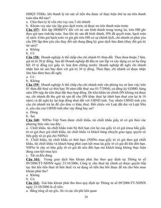 HĐQT-TDHo, khi thanh lý tài sản số tiền thu được sẽ thực hiện thứ tự ưu tiên thanh
toán như thế nào?
a. Chia theo tỷ lệ vốn cho vay của 2 chi nhánh
b. Khoản vay nào xác lập giao dịch trước sẽ được ưu tiên thanh toán trước
Câu 157: Khi lập HĐBĐTV đối với tài sản hình thành trong tương lai, trên HĐ ghi
theo giá tạm tính/dự toán. Sau khi tài sản đã hình thành, DN đã quyết toán, hạch toán
số sách. Giữa giá hạch toán và giá ghi trên HĐ có sự chênh lệch, chi nhánh có phải yêu
cầu DN lập đơn yêu cầu thay đổi nội dung đăng ký giao dịch bảo đảm (thay đổi giá trị
tài sản)?
a. Không
b. Có
Câu 158: Doanh nghiệp A thế chấp cho chi nhánh 01 thửa đất. Theo thoả thuận 2 bên,
giá trị là 20 tỷ đồng. Sau đó Doanh nghiệp đã đầu tư san lấp và xây dựng cơ sở hạ tầng
hết 10 tỷ đồng (có giấy tờ, hoá đơn chứng minh). Doanh nghiệp đề nghị chi nhánh
nhận làm tài sản bảo đảm với giá trị 30 tỷ đồng. Theo Bạn, chi nhánh có được nhận
làm bảo đảm theo đề nghị
a. Có
b. Không
Câu 159: Doanh nghiệp A thế chấp cho chi nhánh một văn phòng trụ sở làm việc trên
01 thửa đất thuê có thời hạn 30 năm (đất thuê sau 01/7/2004), có đăng ký GDBĐ, hàng
năm DN nộp đủ tiền thuê đất theo hợp đồng. Do khó khăn tài chính DN không trả được
nợ, chi nhánh đã thu giữ tài sản để cho DN khác thuê lại (thời hạn thuê còn lại là 18
năm) và đề nghị ký lại hợp đồng thuê đất với UBND tỉnh. Tuy nhiên UBND tỉnh yêu
cầu chi nhánh trả lại để cho đơn vị khác thuê. Đối chiếu với Luật đất đai và Luật Nhà
ở, yêu cầu của UBND tỉnh như vậy đúng hay sai?
a. Đúng
b. Sai
Câu 160: NHNo Việt Nam được chiết khấu, tái chiết khấu giấy tờ có giá theo các
phương thức nào sau đây:
a. Chiết khấu, tái chiết khấu toàn bộ thời hạn còn lại của giấy tờ có giá (mua hẳn giấy
tờ có giá theo giá chiết khấu, tái chiết khấu và khách hàng chuyển giao ngay quyền sở
hữu giấy tờ có giá cho NHNo)
b. Chiết khấu, tái chiết khấu có thời hạn: (NHNo mua giấy tờ có giá theo giá chiết
khấu, tái chiết khấu và khách hàng phải cam kết mua lại giấy tờ có giá đó khi đến hạn.
NHNo là chủ sở hữu giấy tờ có giá đó nếu đến hạn mà khách hàng không thực hiện
đúng cam kết mua lại).
c. Tất cả đều đúng
Câu 161: Trong giao dịch bán khoản phải thu theo quy định tại Thông tư số
09/2006/TT-NHNN ngày 23/10/2006, Công ty cho thuê tài chính có được quyền tiếp
tục thu hồi tiền thuê từ bên thuê và sử dụng số tiền thu hồi được để trả cho bên mua
khoản phải thu?
a. Không
b. Có
Câu 162: Giá bán khoản phải thu theo quy định tại Thông tư số 09/2006/TT-NHNN
ngày 23/10/2006 là số tiền:
a. Bằng tổng số nợ gốc, lãi và các chi phí liên quan
24

 