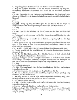 b. Bằng số nợ gốc cho thuê trừ đi số tiền bên cho thuê đã thu hồi từ bên thuê
c. Bằng một tỷ lệ phần trăm so với số tiền bên thuê còn phải trả theo hợp đồng thuê,
nhưng không thấp hơn nợ gốc cho thuê trừ đi số tiền bên cho thuê đã thu hồi từ bên
thuê
Câu 163: Trong giao dịch bán khoản phải thu, bên bán khoản phải thu có quyền nắm
giữ quyền sở hữu đối với tài sản cho thuê và tiếp tục thu hồi tiền từ bên thuê để trả cho
bên mua?
a. Có
b. Không
Câu 164: Trong hợp đồng bán khoản phải thu, các bên có thể thoả thuận nội
dung/điều khoản: “bên mua có quyền truy đòi đối với bên bán khoản phải thu”?
a. Không
b. Có
Câu 165: Điều kiện đối với tài sản cho thuê liên quan đến Hợp đồng bán khoản phải
thu là:
a. Thuộc quyền sở hữu hợp pháp của bên bán; không sử dụng để bảo đảm thực hiện
nghĩa vụ khác
b. Không có tranh chấp liên quan đến tài sản cho thuê; không sử dụng để bảo đảm thực
hiện nghĩa vụ khác
c. Thuộc quyền sở hữu hợp pháp của bên bán; không sử dụng để bảo đảm thực hiện
nghĩa vụ khác; không có tranh chấp liên quan đến tài sản cho thuê; tài sản cho thuê
đang hoạt động bình thường
Câu 166: Điều kiện đối với bên thuê liên quan đến Hợp đồng bán khoản phải thu là:
a. Có năng lực pháp luật dân sự, có khả năng tài chính bảo đảm thanh toán đúng hạn
tiền thuê tài sản
b. Cho đến thời điểm khoản phải thu được chào bán, bên thuê đã thanh toán tiền thuê
đầy đủ, đúng hạn theo hợp đồng cho thuê tài chính
Câu 167: Trong giao dịch bán khoản phải thu, bên mua có trách nhiệm thẩm định hồ
sơ và đánh giá khả năng thu hồi những khoản phải thu được chào bán...Những chi phí
phát sinh có được tính và đưa vào nội dung của hợp đồng bán khoản phải thu?
a. Không
b. Có (nếu có thoả thuận)
Câu 168: Bên mua có quyền chấm dứt hợp đồng bán khoản phải thu trước hạn trong
trường hợp nào sau đây:
a. Bên bán vi phạm các điều khoản của hợp đồng bán khoản phải thu
b. Bên bán bị phá sản, giải thể và bên mua không chấp thuận chuyển giao Hợp đồng
bán khoản phải thu cho bên thứ ba
c. Hợp đồng cho thuê tài chính bị chấm dứt trước hạn và bên mua không đồng ý thay
thế bằng một khoản phải thu từ hợp đồng cho thuê tài chính khác
d. Một trong các trường hợp trên
Câu 169: Bên bán có quyền chấm dứt hợp đồng bán khoản phải thu trước hạn trong
trường hợp nào sau đây:
a. Bên mua vi phạm các điều khoản của hợp đồng bán khoản phải thu
b. Bên mua đề nghị chấm dứt hợp đồng bán khoản phải thu do bên mua bị phá sản, giải
thể, bị chết mà không có người thừa kế hoặc bị mất năng lực hành vi dân sự mà không
có người giám hộ.
25

 