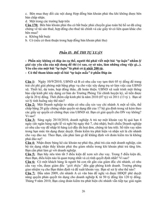 c. Bên mua thay đổi các nội dung Hợp đồng bán khoản phải thu khi không được bên
bán chấp nhận.
d. Một trong các trường hợp trên
Câu 170: Bên bán khoản phải thu có bắt buộc phải chuyển giao toàn bộ hồ sơ đã công
chứng về tài sản thuê, hợp đồng cho thuê tài chính và các giấy tờ có liên quan khác cho
bên mua?
a. Không bắt buộc
b. Có (nếu có thoả thuận trong hợp đồng bán khoản phải thu)

Phần II: ĐỀ THI TỰ LUẬN
- Phần này không có đáp án cụ thể, người thi phải viết một bài “tự luận” nhằm lý
giải các yêu cầu của nội dung đề thi (vì sao, cơ sở nào, làm những công việc gì...).
Yêu cầu của một bài “tự luận” là phải có ít nhất 200 từ.
- Có thể tham khảo một số bài “tự luận mẫu” ở phần Đáp án
Câu 1: Ngày 10/9/2010, UBND xã B có nhu cầu vay tạm thời 05 tỷ đồng để trang
trải chi phí giải phóng mặt bằng phục vụ cho việc xây dựng trụ sở làm việc của UBND
xã. Thiết kế, dự toán, hợp đồng thầu...đã hoàn thiện. UBND xã xuất trình một thông
báo cấp kinh phí xây dựng cơ bản do Trưởng Phòng Tài chính huyện ký, số tiền được
cấp là 20 tỷ đồng. Thời điểm cấp kinh phí là năm 2010 (07 tỷ) và 2011 (13 tỷ ). Bạn sẽ
xử lý tình huống này thế nào?
Câu 2: Một Doanh nghiệp tư nhân có nhu cầu xin vay chi nhánh A một số tiền, thế
chấp bằng 20 giấy chứng nhận quyền sử dụng đất của 17 hộ gia đình trong xã kèm theo
các giấy uỷ quyền có chứng thực của UBND xã. Bạn có giải quyết cho DN vay không?
Vì sao?
Câu 3: Sáng ngày 20/10/2010, doanh nghiệp A trả nợ một khoản vay bị quá hạn 4
ngày (do ngân hàng nghỉ lễ và nghỉ bù ngày thứ 7, chủ nhật), buổi chiều Doanh nghiệp
có nhu cầu vay để nhập lô hàng (có đầy đủ hoá đơn, chứng từ lưu trữ). Số tiền vay nằm
trong hạn mức tín dụng được duyệt. Đoàn kiểm tra phát hiện và nhận xét là chi nhánh
cho vay đảo nợ. Theo Bạn, cần phải làm gì để khẳng định với đoàn kiểm tra là không
phải đảo nợ?
Câu 4: Nhận được bảng kê các khoản nợ phải thu, phải trả của một doanh nghiệp, cán
bộ tín dụng nhận thấy khoản phải thu giảm nhiều trong khi khoản phải trả tăng lớn.
Bạn cần phải làm gì với doanh nghiệp.
Câu 5: Bạn hãy nêu tóm tắt 5 điều kiện để xem xét cho vay. Trong 5 điều kiện đó,
theo Bạn, điều kiện nào là quan trọng nhất và có tính quyết định nhất? Vì sao?
Câu 6: Có một khách hàng là người bà con rất gần của giám đốc chi nhánh, có nhu
cầu vay vốn, được giám đốc “giới thiệu” đến gặp phòng kinh doanh. Trưởng phòng
giao nhiệm vụ cho Bạn thẩm định và đề xuất khoản vay. Bạn sẽ xử lý như thế nào?
Câu 7: Đầu năm 2009, chi nhánh A có văn bản đề nghị và được HĐQT phê duyệt
nâng quyền phán quyết tín dụng cho doanh nghiệp K từ 50 tỷ đồng lên 120 tỷ đồng.
Tháng 9 năm 2010, Bạn cùng đoàn kiểm tra phát hiện chi nhánh vẫn tiếp tục giải ngân
26

 