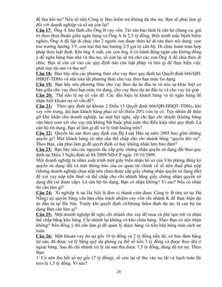 để thu hồi nợ? Nếu số tiền Công ty Bảo hiểm trả không đủ thu nợ, Bạn sẽ phải làm gì
đối với doanh nghiệp và số nợ còn lại?
Câu 17: Ông A bảo lãnh cho Ông B vay vốn. Tài sản bảo lãnh là căn hộ chung cư, giá
trị theo thoả thuận giữa ngân hàng và Ông A là 2,5 tỷ đồng. Biết mình mắc bệnh hiểm
nghèo, Ông A đã lập di chúc cho 2 người con được thừa kế di sản theo nội dung: con
trai trưởng hưởng 3/5, con trai thứ hai hưởng 2/5 giá trị căn hộ. Di chúc hoàn toàn hợp
pháp theo luật định. Khi ông A mất, các con ông A có hành động ngăn cản không đồng
ý để ngân hàng bán nhà và thu nợ, số còn lại sẽ trả cho các con Ông A để chia theo di
chúc. Bạn sẽ căn cứ vào các quy định nào của luật pháp và làm gì để thực hiện việc
phát mại tài sản và thu nợ?
Câu 18: Bạn hãy nêu các phương thức cho vay theo quy định tại Quyết định 666/QĐHĐQT-TDHo và nêu tóm tắt phương thức cho vay theo hạn mức tín dụng
Câu 19: Bạn hãy nêu phương thức cho vay theo dự án đầu tư và nêu sự khác biệt cơ
bản giữa cho vay theo hạn mức tín dụng, cho vay theo dự án đầu tư và cho vay trả góp
Câu 20: Thế nào là nợ có vấn đề. Các dấu hiệu từ khách hàng và từ ngân hàng để
nhận biết khoản nợ có vấn đề?
Câu 21: Theo quy định tại khoản 2 Điều 13 Quyết định 666/QĐ-HĐQT-TDHo, khi
vay vốn trung, dài hạn khách hàng phải có tối thiểu 20% vốn tự có. Tuy nhiên để tháo
gỡ khó khăn cho doanh nghiệp, tại một hội nghị, sếp chỉ đạo chi nhánh (không bằng
văn bản) xem xét cho vay mà không bắt buộc phải tuân thủ điều kiện như quy định. Là
cán bộ tín dụng, Bạn sẽ làm gì để xử lý tình huống trên?
Câu 22: Quyền tài sản theo quy định của Bộ Luật Dân sự năm 2005 bao gồm những
quyền gì? Một khách hàng có nhu cầu thế chấp cho chi nhánh bằng “quyền đòi nợ”.
Theo Bạn, cần phải làm gì để quyết định có hay không nhận làm bảo đảm?
Câu 23: Bạn hãy nêu các nguyên tắc cấp giấy chứng nhận quyền sử dụng đất theo quy
định tại Điều 3 Nghị định số 88/2009/NĐ-CP ngày 19/10/2009.
Một doanh nghiệp tư nhân xuất trình một giấy biên nhận hồ sơ của Văn phòng đăng ký
quyền sử dụng đất và một thông báo của cơ quan tài chính về số tiền thuế phải nộp
(nhưng doanh nghiệp chưa nộp nên chưa được cấp giấy chứng nhận quyền sử dụng đất)
để xin vay nộp tiền thuế và thế chấp cho chi nhánh bằng giấy chứng nhận quyền sử
dụng đất (sẽ được cấp). Là cán bộ tín dụng, Bạn có nhận không? Vì sao? Nếu có nhận
thì cần làm gì?
Câu 24: Xí nghiệp A tại Hà Nội là đơn vị thành viên được Công ty B (trụ sở tại Đà
Nẵng) uỷ quyền bằng văn bản chịu trách nhiệm vay vốn chi nhánh K để thực hiện dự
án đầu tư tại Hà Nội. Trước khi quyết định có/không thẩm định dự án, là cán bộ tín
dụng Bạn cần làm gì?
Câu 25: Một doanh nghiệp đề nghị chi nhánh cho vay để mua cà phê tạm trữ và nhận
thế chấp bằng kho hàng. Chi nhánh lại không có kho chứa hàng. Theo Bạn có nên nhận
không? Nếu đồng ý thì cần làm gì để quản lý được hàng và tiền bán hàng một cách an
toàn.
Câu 26: Một khoản vay dư nợ gốc 10 tỷ đồng và 2 tỷ đồng tiền lãi, có bảo đảm bằng
tài sản, đã được xử lý bằng quỹ dự phòng cụ thể số tiền 3 tỷ đồng và được theo dõi ở
ngoại bảng. Sau đó chi nhánh xử lý tài sản thu được 7,5 tỷ đồng, dùng để trả nợ. Theo
Bạn:
1/ Có nên thu hết số nợ gốc (7 tỷ đồng), số còn lại sẽ thu vào nợ lãi và hạch toán lãi
treo là 1,5 tỷ đồng. Vì sao?
28

 