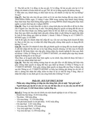 2/ Thu hết nợ lãi 2 tỷ đồng và thu nợ gốc 5,5 tỷ đồng. Số dư nợ gốc còn lại (1,5 tỷ
đồng) chi nhánh sẽ hoàn thiện hồ sơ gửi TSC để xử lý bằng nguồn dự phòng chung.
3/ Một năm sau, khách hàng có điều kiện trả nợ, chi nhánh có tiếp tục thu nợ không?
Vì sao?
Câu 27: Bạn hãy nêu tóm tắt quy trình xử lý tài sản theo hướng dẫn tại công văn số
3894/NHNo-TDHo ngày 23 tháng 9 năm 2008 trong trường hợp khách hàng không
thực hiện hoặc thực hiện không đúng nghĩa vụ trong HĐTD; khách hàng phải thực hiện
nghĩa vụ trước thời hạn do vi phạm HĐTD.
Câu 28: Ông A có một thửa đất và nhà ở, công trình phụ trợ trên đất có để lại di chúc
cho 4 người con. Sau khi ông A mất, Văn phòng đăng ký quyền sử dụng đất đã căn cứ
vào văn bản thoả thuận của những người thừa kế đã xác định (có công chứng, chứng
thực theo quy định của pháp luật) cấp giấy chứng nhận và ghi thông tin người đại diện
là Anh B theo đúng quy định tại khoản 1, khoản 3 Điều 4 Thông tư số 17/2009/TTBTNMT ngày 21/10/2009.
Anh B đề nghị chi nhánh nhận thế chấp để vay vốn mở cửa hàng kinh doanh đồ điện
tử. Bạn có thể cho vay và nhận thế chấp bằng giấy chứng nhận quyền sử dụng đất đó
không? Vì sao?
Câu 29: Sau khi Chi nhánh tổ chức đấu giá thành quyền sử dụng đất của doanh nghiệp
A (đã thế chấp) để thu hồi nợ và ký hợp đồng chuyển nhượng với bên mua là Doanh
nghiệp B. Để hoàn thiện việc cấp giấy chứng nhận cho doanh nghiệp B, theo quy định
tại khoản 1 Điều 28 Thông tư số 17/2009/TT-BTNMT, chi nhánh phải nộp thay doanh
nghiệp B những hồ sơ tài liệu gì?
Theo Bạn, ai là người phải thực hiện nghĩa vụ tài chính. Quy định đó được thể hiện ở
văn bản quy phạm pháp luật nào?
Câu 30: Bạn hãy nêu những trường hợp tài sản gắn liền với đất không thể hiện trên
giấy chứng nhận quyền sử dụng đất theo quy định tại khoản 12 Điều 6 Thông tư số
17/2009/TT-BTNMT. Trên giấy chứng nhận quyền sử dụng đất của Ông A (được cấp
sau khi Thông tư số 17/2009/TT-BTNMT có hiệu lực) không ghi thông tin chi tiết về
nhà ở, nhưng khi nhận thế chấp, kiểm tra thực tế lại có nhà bê tông 4 tầng...Bạn có
nhận thế chấp và xác định giá trị của công trình nhà ở không? Vì sao?

Phần III: BÀI TẬP THỰC HÀNH
- Phần này cũng không có đáp án cho từng bài, chỉ có một “bài giải mẫu”
- Người tham gia dự thi sẽ căn cứ vào các dữ liệu sẵn có và yêu cầu của đề thi để
đưa ra kết quả. Có thể tham khảo ở phần Đáp án.
Bài số 1: Trong các báo cáo tài chính của một doanh nghiệp có các số liệu sau:
- Doanh thu bán hàng: 35.416 triệu đồng
- Thu khác: 500 triệu đồng
- Chi mua hàng: 32.128 triệu đồng
- Chi phí kinh doanh và chi phí khác: 8.452 triệu đồng
- Chi nộp thuế: 2.431 triệu đồng
- Chi mua sắm TSCĐ: 670 triệu đồng
- Vay (trả) ngắn hạn: 5 tỷ đồng
- Vay (trả) dài hạn: 12.350 triệu đồng
29

 
