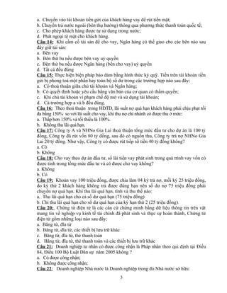 a. Chuyển vào tài khoản tiền gửi của khách hàng vay để rút tiền mặt;
b. Chuyển trả nước ngoài (bên thụ hưởng) thông qua phương thức thanh toán quốc tế;
c. Cho phép khách hàng được tự sử dụng trong nước;
d. Phát ngoại tệ mặt cho khách hàng.
Câu 14: Khi cầm cố tài sản để cho vay, Ngân hàng có thể giao cho các bên nào sau
đây giữ tài sản:
a. Bên vay
b. Bên thứ ba nếu được bên vay uỷ quyền
c. Bên thứ ba nếu được Ngân hàng (bên cho vay) uỷ quyền
d. Tất cả đều đúng
Câu 15: Thực hiện biện pháp bảo đảm bằng hình thức ký quỹ. Tiền trên tài khoản tiền
gửi bị phong toả một phần hay toàn bộ số dư trong các trường hợp nào sau đây:
a. Có thoả thuận giữa chủ tài khoản và Ngân hàng;
b. Có quyết định hoặc yêu cầu bằng văn bản của cơ quan có thẩm quyền;
c. Khi chủ tài khoản vi phạm chế độ mở và sử dụng tài khoản;
d. Cả trường hợp a và b đều đúng.
Câu 16: Theo thoả thuận trong HĐTD, lãi suất nợ quá hạn khách hàng phải chịu phạt tối
đa bằng 150% so với lãi suất cho vay, khi thu nợ chi nhánh có được thu ở mức:
a. Thấp hơn 150% và tối thiểu là 100%.
b. Không thu lãi quá hạn.
Câu 17: Công ty A và NHNo Gia Lai thoả thuận tổng mức đầu tư cho dự án là 100 tỷ
đồng, Công ty đã rút vốn 80 tỷ đồng, sau đó có nguồn thu, Công ty trả nợ NHNo Gia
Lai 20 tỷ đồng. Như vậy, Công ty có được rút tiếp số tiền 40 tỷ đồng không?
a. Có
b. Không
Câu 18: Cho vay theo dự án đầu tư, số lãi tiền vay phát sinh trong quá trình vay vốn có
được tính trong tổng mức đầu tư và có được cho vay không?
a. Không
b. Có
Câu 19: Khoản vay 100 triệu đồng, được chia làm 04 kỳ trả nợ, mỗi kỳ 25 triệu đồng,
do kỳ thứ 2 khách hàng không trả được đúng hạn nên số dư nợ 75 triệu đồng phải
chuyển nợ quá hạn. Khi thu lãi quá hạn, tính và thu thế nào:
a. Thu lãi quá hạn cho cả số dư quá hạn (75 triệu đồng)
b. Chỉ thu lãi quá hạn cho số dư quá hạn của kỳ hạn thứ 2 (25 triệu đồng).
Câu 20: Chứng từ điện tử là các căn cứ chứng minh bằng dữ liệu thông tin trên vật
mang tin về nghiệp vụ kinh tế tài chính đã phát sinh và thực sự hoàn thành, Chứng từ
điện tử gồm những loại nào sau đây:
a. Băng từ, đĩa từ
b. Băng từ, đĩa từ, các thiết bị lưu trữ khác
c. Băng từ, đĩa từ, thẻ thanh toán
d. Băng từ, đĩa từ, thẻ thanh toán và các thiết bị lưu trữ khác
Câu 21: Doanh nghiệp tư nhân có được công nhận là Pháp nhân theo qui định tại Điều
84, Điều 100 Bộ Luật Dân sự năm 2005 không ?
a. Có được công nhận;
b. Không được công nhận;
Câu 22: Doanh nghiệp Nhà nước là Doanh nghiệp trong đó Nhà nước sở hữu:
3

 
