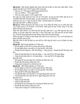 Bài số 16: Một doanh nghiệp thực hiện một dự án đầu tư nhà máy nhiệt điện. Tổng
nguồn vốn đầu tư là 38.973 ngàn USD. trong đó:
+ Vốn tự có: 7.794 ngàn USD (tương đương 20%)
+ Vốn vay NHNo: 7.567 ngàn USD
+ Vốn vay nước ngoài: 23.612 ngàn USD
Lãi suất vay bình quân 02 loại vốn là 6,5%/năm. Tỷ giá tại thời điểm lập dự án là
15.000VND/USD. Giá dầu phục vụ chạy tuôcbin là 135 USD/tấn.
Thời hạn cho vay 11 năm, ân hạn 01 năm; Giá bán điện là 6 cen/KWh
Bạn hãy tính NPV và IRR của dự án.
Bài số 17: NHNo huyện K cho Ông A vay 1,6 tỷ đồng để trồng cao su, thời gian cho
vay 8 năm tính từ 31/10/2010- 31/10/2018. Thời gian ân hạn 4 năm. Ông A rút tiền
nhiều lần theo tiến độ dự án.
Năm thứ nhất (2010) vay 600 triệu để làm đất; năm thứ 2 vay 500 triệu để mua cây
giống và chi phí trồng trọt; năm thứ 3, thứ 4 mỗi năm vay 250 triệu để chi phí chăm
sóc. Tiền lãi trong thời gian ân hạn Ông A đã trả đủ theo thoả thuận.
NHNo huyện K và Ông A thoả thuận mỗi năm trả nợ (tiền gốc) 2 kỳ và số tiền phải trả
được chia đều cho các kỳ.
Bạn hãy tính số tiền lãi phải trả của mỗi kỳ, biết rằng lãi suất vay là cố định với mức
12%/năm
Bài số 18: Một doanh nghiệp có số liệu sau:
+ Số sản phẩm có thể SX ra (công suất tối đa): 400 chiếc
+ Số sản phẩm được sản xuất ra và tiêu thụ hết: 400 chiếc
+ Doanh thu bán hàng (r): 200 triệu đồng => đơn giá (p) = Doanh thu/Số SP được tiêu
thụ
+ Tổng chi phí bất biến (f): 40 triệu đồng => cho một SP là 100 ngàn đồng
+ Tổng chi phí khả biến (v): 20 triệu đồng => cho một SP là 50 ngàn đồng
Bạn hãy tính:
+ Số lượng SP yêu cầu phải SX ra để đạt tới điểm hoà vốn
+ Doanh thu bán hàng ở điểm hoà vốn
+ Công suất sử dụng (%) ở điểm hoà vốn
Bài số 19: Một doanh nghiệp có số liệu sau:
+ Số sản phẩm có thể SX ra (công suất tối đa): 300 chiếc
+ Số sản phẩm được sản xuất ra và tiêu thụ hết: 300 chiếc
+ Đơn giá/SP là 400 ngàn đồng/chiếc
+ Chi phí bất biến cho một SP là 133 ngàn đồng (làm tròn số)
+ Chi phí khả biến cho một SP là 67 ngàn đồng (làm tròn số)
Bạn hãy tính:
+ Tổng chi phí bất biến
+ Tổng chi phí khả biến
+ Số lượng SP yêu cầu phải SX ra để đạt tới điểm hoà vốn
+ Doanh thu bán hàng ở điểm hoà vốn
+ Công suất sử dụng (%) ở điểm hoà vốn

33

 