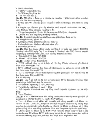 a. 100% vốn điều lệ;
b. Từ 50% vốn điều lệ trở lên;
c. Từ 51% vốn điều lệ trở lên;
d. Trên 50% vốn điều lệ.
Câu 23: Một công ty được coi là công ty mẹ của công ty khác trong trường hợp phải
thoả mãn điều kiện nào sau đây:
a. Sở hữu trên 50% vốn điều lệ hoặc tổng số cổ phần phổ thông đã phát hành của công
ty đó;
b. Có quyền trực tiếp hoặc gián tiếp bổ nhiệm đa số hoặc tất cả các thành viên HĐQT,
Giám đốc hoặc Tổng giám đốc của công ty đó;
c. Có quyền quyết định việc sửa đổi, bổ sung vốn Điều lệ của công ty đó;
d. Chỉ cần thoả mãn một trong 3 trường hợp trên.
Câu 24: Trong thời gian ân hạn của khoản vay, khách hàng được quyền:
a. Không phải trả nợ gốc và lãi;
b. Không phải trả nợ gốc nhưng vẫn phải trả nợ lãi
c. Không phải trả nợ lãi nhưng vẫn phải trả nợ gốc;
d. Phải trả cả gốc và lãi.
Câu 25: Theo thoả thuận, NHNo Gia lai cho Ông A vay ngắn hạn, ngày ký HĐTD là
20 tháng 9 năm 2010, ngày Ông A rút tiền vay là 25 tháng 9 năm 2010, hạn trả nợ cuối
cùng là ngày 20 tháng 9 năm 2011. Thời hạn vay được tính thế nào:
a. Tính từ 20/9/2010 đến 20/9/2011
b. Tính từ 25/9/2010 đến 20/9/2011
Câu 26: Gia hạn nợ vay được hiểu là:
a. TCTD và khách hàng vay thoả thuận về việc thay đổi các kỳ hạn nợ gốc đã thoả
thuận trước đó trong HĐTD;
b. TCTD và khách hàng vay thoả thuận về việc thay đổi các kỳ hạn nợ gốc và nợ lãi đã
thoả thuận trước đó trong HĐTD;
c. TCTD chấp thuận kéo dài thêm một khoảng thời gian ngoài thời hạn cho vay đã
thoả thuận trước đó trong HĐTD;
d. Cả 3 đều đúng.
Câu 27: Ông A có một căn hộ mới xây dựng được TCTD định giá 2 tỷ đồng. Theo
quy định của Luật Nhà ở, ông được quyền :
a. Thế chấp cho ngân hàng B vay 1,5 tỷ đồng;
b. Thế chấp cho ngân hàng B vay 2 tỷ đồng ;
c. Thế chấp cho Vietinbank vay 1 tỷ đồng và thế chấp cho Agribank vay 500 triệu
đồng;
d. Tất cả đều đúng.
Câu 28: Các TCTD được mua, bán những khoản nợ nào sau đây theo quy định tại
Quyết định số 630/QĐ-HĐQT-TD của NHNo Việt Nam:
a. Tất cả các khoản nợ mà NHNo Việt Nam cho khách hàng vay (kể cả các khoản cho
vay đối với các TCTD khác) đang hạch toán nội bảng (trừ các khoản nợ không được
mua, bán theo thoả thuận trước đó giữa các bên) và các khoản nợ đã được xử lý bằng
quỹ dự phòng rủi ro hoặc bằng nguồn vốn khác hiện đang được hạch toán ngoại bảng.
b. Chỉ bao gồm các khoản nợ mà NHNo Việt Nam cho khách hàng vay (kể cả các
khoản cho vay đối với các TCTD khác) đang hạch toán nội bảng nhưng phải loại trừ
các khoản nợ không được mua, bán theo thoả thuận trước đó giữa các bên.
4

 