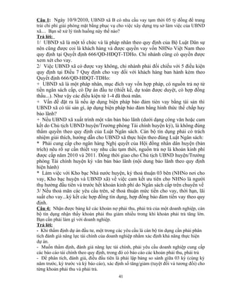 Câu 1: Ngày 10/9/2010, UBND xã B có nhu cầu vay tạm thời 05 tỷ đồng để trang
trải chi phí giải phóng mặt bằng phục vụ cho việc xây dựng trụ sở làm việc của UBND
xã.... Bạn sẽ xử lý tình huống này thế nào?
Trả lời:

1/ UBND xã là một tổ chức và là pháp nhân theo quy định của Bộ Luật Dân sự
nên cũng được coi là khách hàng và được quyền vay vốn NHNo Việt Nam theo
quy định tại Quyết định 666/QĐ-HĐQT-TDHo. Chi nhánh cũng có quyền được
xem xét cho vay.
2/ Việc UBND xã có được vay không, chi nhánh phải đối chiếu với 5 điều kiện
quy định tại Điều 7 Quy định cho vay đối với khách hàng ban hành kèm theo
Quyết định 666/QĐ-HĐQT-TDHo:
+ UBND xã là một pháp nhân, mục đích vay vốn hợp pháp, có nguồn trả nợ từ
tiền ngân sách cấp, có Dự án đầu tư (thiết kế, dự toán được duyệt, có hợp đồng
thầu...). Như vậy các điều kiện từ 1-4 đã thoả mãn.
+ Vấn đề đặt ra là nếu áp dụng biện pháp bảo đảm tièn vay bằng tài sản thì
UBND xã có tài sản gì, áp dụng biện pháp bảo đảm bằng hình thức thế chấp hay
bảo lãnh?
+ Nếu UBND xã xuất trình một văn bản bảo lãnh (dưới dạng công văn hoặc cam
kết do Chủ tịch UBND huyện/Trưởng phòng Tài chính huyện ký), là không đúng
thẩm quyền theo quy định của Luật Ngân sách. Cán bộ tín dụng phải có trách
nhiệm giải thích, hướng dẫn cho UBND xã thực hiện theo đúng Luật Ngân sách:
* Phải cung cấp cho ngân hàng Nghị quyết của Hội đồng nhân dân huyện (bản
trích) nêu rõ sự cần thiết vay nhu cầu tạm thời, nguồn trả nợ là khoản kinh phí
được cấp năm 2010 và 2011. Đồng thời giao cho Chủ tịch UBND huyện/Trưởng
phòng Tài chính huyện ký văn bản bảo lãnh (nội dung bảo lãnh theo quy định
hiện hành)
* Làm việc với Kho bạc Nhà nước huyện, ký thoả thuận 03 bên (NHNo nơi cho
vay, Kho bạc huyện và UBND xã) về việc cam kết ưu tiên cho NHNo là người
thụ hưởng đầu tiên và trước hết khoản kinh phí do Ngân sách cấp trên chuyển về
3/ Nếu thoả mãn các yêu cầu trên, sẽ thoả thuận mức tiền cho vay, thời hạn, lãi
suất cho vay...ký kết các hợp đồng tín dụng, hợp đồng bảo đảm tiền vay theo quy
định.
Câu 4: Nhận được bảng kê các khoản nợ phải thu, phải trả của một doanh nghiệp, cán
bộ tín dụng nhận thấy khoản phải thu giảm nhiều trong khi khoản phải trả tăng lớn.
Bạn cần phải làm gì với doanh nghiệp.
Trả lời:
- Khi thẩm định dự án đầu tư, một trong các yêu cầu là cán bộ tín dụng cần phải phân
tích đánh giá năng lực tài chính của doanh nghiệp nhằm xác định khả năng thực hiện
dự án.
- Muốn thẩm định, đánh giá năng lực tài chính, phải yêu cầu doanh nghiệp cung cấp
các báo cáo tài chính theo quy định, trong đó có báo cáo các khoản phải thu, phải trả
- Để phân tích, đánh giá, điều đầu tiên là phải lập bảng so sánh giữa 03 kỳ (cùng kỳ
năm trước, kỳ trước và kỳ báo cáo), xác định số tăng/giảm (tuyệt đối và tương đối) cho
từng khoản phải thu và phải trả.
41

 