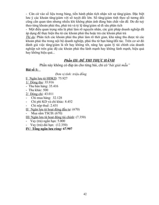 - Căn cứ vào số liệu trong bảng, tiến hành phân tích nhận xét sự tăng/giảm. Đặc biệt
lưu ý các khoản tăng/giảm với số tuyệt đối lớn. Số tăng/giảm tính theo số tương đối
cũng cần quan tâm nhưng nhiều khi không phản ánh đúng bản chất vấn đề. Do đó tuỳ
theo từng khoản phải thu, phải trả và tỷ lệ tăng/giảm sẽ đi sâu phân tích
- Một điều quan trọng nữa là phải làm rõ nguyên nhân, các giải pháp doanh nghiệp đã
áp dụng để thực hiện thu từ các khoản phải thu hoặc trả các khoản phải trả
Thí dụ: Phân tích các khoản phải thu phải làm rõ thời gian, khả năng thu được từ các
khoản phải thu trong nội bộ doanh nghiệp, phải thu từ bạn hàng/đối tác. Trên cơ sở đó
đánh giá việc tăng/giảm là tốt hay không tốt, năng lực quản lý tài chính của doanh
nghiệp xét trên giác độ các khoản phải thu lành mạnh hay không lành mạnh, hiệu quả
hay không hiệu quả...

Phần III: ĐỀ THI THỰC HÀNH
Phần này không có đáp án cho từng bài, chỉ có“bài giải mẫu”
Bài số 1:
Đơn vị tính: triệu đồng
I/ Ngân lưu từ HĐKD: 75.927
1/ Dòng thu: 35.916
- Thu bán hàng: 35.416
- Thu khác: 500
2/ Dòng chi: 43.011
- Chi mua hàng: 32.128
- Chi phí KD và chi khác: 8.452
- Chi nộp thuế: 2.431
II/ Ngân lưu từ hoạt động đầu tư: (670)
- Mua sắm TSCĐ: (670)
III/ Ngân lưu từ hoạt động tài chính: (7.350)
- Vay (trả) ngắn hạn: 5.000
- Vay (trả) dài hạn: (12.350)
IV/ Tổng ngân lưu ròng: 67.907

42

 