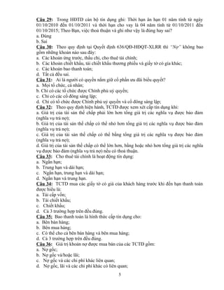 Câu 29: Trong HĐTD cán bộ tín dụng ghi: Thời hạn ân hạn 01 năm tính từ ngày
01/10/2010 đến 01/10/2011 và thời hạn cho vay là 04 năm tính từ 01/10/2011 đến
01/10/2015; Theo Bạn, việc thoả thuận và ghi như vậy là đúng hay sai?
a. Đúng
b. Sai
Câu 30: Theo quy định tại Quyết định 636/QĐ-HĐQT-XLRR thì “Nợ” không bao
gồm những khoản nào sau đây:
a. Các khoản ứng trước, thấu chi, cho thuê tài chính;
b. Các khoản chiết khấu, tái chiết khấu thương phiếu và giấy tờ có gía khác;
c. Các khoản bao thanh toán;
d. Tất cả đều sai.
Câu 31: Ai là người có quyền nắm giữ cổ phần ưu đãi biểu quyết?
a. Mọi tổ chức, cá nhân;
b. Chỉ có các tổ chức được Chính phủ uỷ quyền;
c. Chỉ có các cổ đông sáng lập;
d. Chỉ có tổ chức được Chính phủ uỷ quyền và cổ đông sáng lập;
Câu 32: Theo quy định hiện hành, TCTD được xem xét cấp tín dụng khi:
a. Giá trị của tài sản thế chấp phải lớn hơn tổng giá trị các nghĩa vụ được bảo đảm
(nghĩa vụ trả nợ);
b. Giá trị của tài sản thế chấp có thể nhỏ hơn tổng giá trị các nghĩa vụ được bảo đảm
(nghĩa vụ trả nợ);
c. Giá trị của tài sản thế chấp có thể bằng tổng giá trị các nghĩa vụ được bảo đảm
(nghĩa vụ trả nợ);
d. Giá trị của tài sản thế chấp có thể lớn hơn, bằng hoặc nhỏ hơn tổng giá trị các nghĩa
vụ được bảo đảm (nghĩa vụ trả nợ) nếu có thoả thuận.
Câu 33: Cho thuê tài chính là hoạt động tín dụng:
a. Ngắn hạn;
b. Trung hạn và dài hạn;
c. Ngắn hạn, trung hạn và dài hạn;
d. Ngắn hạn và trung hạn.
Câu 34: TCTD mua các giấy tờ có giá của khách hàng trước khi đến hạn thanh toán
được hiểu là:
a. Tái cấp vốn;
b. Tái chiết khấu;
c. Chiết khấu;
d. Cả 3 trường hợp trên đều đúng.
Câu 35: Bao thanh toán là hình thức cấp tín dụng cho:
a. Bên bán hàng;
b. Bên mua hàng;
c. Có thể cho cả bên bán hàng và bên mua hàng;
d. Cả 3 trường hợp trên đều đúng.
Câu 36: Giá trị khoản nợ được mua bán của các TCTD gồm:
a. Nợ gốc;
b. Nợ gốc và/hoặc lãi;
c. Nợ gốc và các chi phí khác liên quan;
d. Nợ gốc, lãi và các chi phí khác có liên quan;
5

 