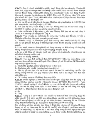 Câu 37: Ông A có một sổ tiết kiệm, gửi kỳ hạn 9 tháng, đến hạn vào ngày 22 tháng 10
năm 2010. Ngày 30 tháng 6 năm 2010 Ông A đến cầm cố vay NHNo Hà Nam, thời hạn
xin vay đến 30 tháng 12 năm 2010 (nhưng theo chu chuyển vốn thì cuối tháng 01/2011
Ông A sẽ có nguồn thu từ phương án SXKD để trả nợ). Số tiền vay bằng 96% số dư
gốc trên sổ tiết kiệm. Có các ý kiến khác nhau về xác định thời hạn cho vay. Theo Bạn,
phương án nào sau đây là phù hợp:
a. Một cán bộ nêu ý kiến đồng ý cho vay. Thời hạn trả nợ cuối cùng là 31/01/2011 để
phù hợp với chu chuyển vốn (chu kỳ SXKD).
b. Một cán bộ nêu ý kiến đồng ý cho vay. Nhưng thời hạn trả nợ cuối cùng là
22/10/2010 phù hợp với thời hạn còn lại của sổ tiết kiệm.
c. Một cán bộ nêu ý kiến đồng ý cho vay. Nhưng thời hạn trả nợ cuối cùng là
30/12/2010 phù hợp với đề nghị của Ông A.
Câu 38: Việc yêu cầu ghi cụ thể các đối tượng vay vốn trên giấy đề nghị vay vốn là
bắt buộc, nhằm thực hiện một trong các mục đích sau:
a. Giúp cho cán bộ khi thẩm định, quyết định cho vay có cơ sở xác định đầy đủ, đúng
đắn các chi phí cần thiết, hợp lý khi thực hiện dự án đầu tư, phương án sản xuất kinh
doanh.
b. Là cơ sở để kiểm tra, đánh giá việc sử dụng vốn vay của khách hàng có đúng hay
không đúng với mục đích đã thoả thuận trong hợp đồng tín dụng.
c. Là cơ sở để thống kê, báo cáo chính xác, trên cơ sở đó giúp cho công tác quản trị,
điều hành tín dụng có hiệu quả.
d. Tất cả các trường hợp trên.
Câu 39: Theo quy định tại Quyết định 909/QĐ-HĐQT-TDHo, khi khách hàng có nợ
quá hạn, nhưng số tiền trả nợ không đủ để trả đầy đủ gốc và lãi quá hạn, NHNo nơi cho
vay có được quyền thu nợ:
a. Thu hết lãi quá hạn, còn nợ gốc sẽ thu khi có điều kiện
b. Thu hết nợ gốc, còn lãi chưa thu (hạch toán lãi treo)
c. Thu nợ gốc quá hạn, còn nợ lãi quá hạn sẽ thu sau khi khách hàng có điều kiện
nhưng không được tất toán giấy nhận nợ (phải để lại một số dư nợ gốc nhất định trên
giấy nhận nợ).
d. Cả 3 trường hợp trên đều không được thực hiện
Câu 40: Doanh nghiệp A được chi nhánh NHNo phê duyệt hạn mức tín dụng 1 tỷ
đồng, thời hạn của hạn mức là 12 tháng kể từ ngày 20/9/2010 đến 20/9/2011. Ngày
15/8/2011, doanh nghiệp A có một khoản vay, căn cứ chu kỳ luân chuyển vật tư hàng
hoá, cán bộ tín dụng thẩm định và thoả thuận kỳ hạn nợ cuối cùng vào ngày
25/12/2011. Theo Bạn việc định kỳ hạn nợ đó đúng hay sai?
a. Sai
b. Đúng
Câu 41: Công ty B có 03 khoản vay, khoản vay thứ nhất: 600 triệu đồng được thế
chấp bằng 01 ô tô tải trị giá 800 triệu đồng; khoản vay thứ hai: 500 triệu đồng được
cầm cố bằng sổ chứng chỉ tiền gửi, trị giá 850 triệu đồng; khoản vay thứ ba: 200 triệu
đồng được thế chấp bằng giá trị quyền sử dụng đất trị giá 400 triệu đồng.
Khi sổ chứng chỉ tiền gửi đến hạn, Công ty B rút tiền và dùng số tiền gốc, lãi được
hưởng trả hết nợ khoản vay thứ hai và thứ ba (700 triệu đồng) và cho khoản vay thứ
nhất 250 triệu đồng. Dư nợ còn lại là 350 triệu đồng. Công ty B đề nghị NHNo giải
chấp tài sản là ô tô tải để vận chuyển hàng hoá, số dư nợ còn lại được thế chấp bằng giá
6

 