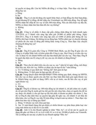 trị quyền sử dụng đất. Cán bộ NHNo đã đồng ý và thực hiện. Theo Bạn việc làm đó
đúng hay sai.
a. Đúng
b. Sai
Câu 42: Ông A có căn hộ đang cho người khác thuê, có hợp đồng cho thuê hợp pháp,
trị giá khoảng 02 tỷ đồng, đã thế chấp cho Vietinbank vay 800 triệu đồng. Nay đề nghị
NHNo nhận thế chấp để xin vay số tiền 500 triệu đồng. Nếu các điều kiện vay đầy đủ,
NHNo có được nhận làm bảo đảm để cho vay không?
a. Không
b. Có
Câu 43: Công ty cổ phần A được cấp giấy chứng nhận đăng ký kinh doanh ngày
12/9/2010, có 5 thành viên sáng lập nắm giữ 20.000 cổ phiếu phổ thông. Ngày
20/6/2011, Ông A là thành viên sáng lập cầm cố 4.000 cổ phiếu phổ thông để vay
NHNo thời hạn 6 tháng. Do không trả nợ đúng hạn, NHNo phát mại và chuyển nhượng
cổ phiếu đó cho một cổ đông phổ thông khác trong Công ty. Theo Bạn việc chuyển
nhượng đó đúng hay sai?
a. Đúng
b. Sai
Câu 44: Ông B là giám đốc Công ty TNHH Bình Minh, sau đó Ông B góp vốn với
Công ty cổ phần Nhật Anh và kiêm giám đốc Công ty này. Hai Công ty có nhu cầu vay
vốn và được 02 chi nhánh NHNo trên địa bàn thành phố xét cho vay. Theo Bạn, Ông B
là người đại diện của 02 công ty để vay của các chi nhánh có đúng không?
a. Đúng
b. Sai
Câu 45: Theo chu kỳ phát triển của cây cao su, sau 7 năm kể từ ngày trồng, mới được
khai thác mủ. Khi cho vay, NHNo có được cho ân hạn tối đa 7 năm không
a. Có. Vì không có quy định nào “khống chế” thời gian ân hạn
b. Không được. Vì thời gian ân hạn quá dài, dễ rủi ro
Câu 46: Trong Quyết định 666/QĐ-HDQT-TDHo không quy định, nhưng tại HĐTD,
bên cho vay có được quyền yêu cầu bên vay thực hiện điều kiện giải ngân khoản vay
là: Khách hàng vay phải sử dụng 100% vốn tự có trước, sau đó bên cho vay sẽ giải
ngân khoản vay.
a. Có
b. Không
Câu 47: Ông K có khoản vay 100 triệu đồng tại chi nhánh A, chi phí chăm sóc cà phê,
do rớt giá nên Ông K muốn giữ lại chờ giá lên nên chưa bán, chưa có nguồn thu để trả
nợ, được chi nhánh A cho gia hạn nợ lần thứ nhất và khoản nợ phân vào nhóm 3. Sau
đó vợ Ông K (đại diện theo uỷ quyền) lập giấy đề nghị vay, chi nhánh A xét thấy đủ
điều kiện, cho vợ Ông K vay tiếp 50 triệu đồng và hạch toán nợ nhóm 1. Theo Bạn việc
phân loại như vậy có đúng quy định?
a. Đúng. Vì khoản vay mới chưa quá hạn.
b. Sai. Vì một khách hàng (hộ gia đình) có nhiều khoản vay phải được phân loại vào
cùng một nhóm nợ có độ rủi ro cao nhất.
Câu 48: Anh A là chủ Doanh nghiệp tư nhân “Đức An”, có số tài sản là: quyền sử
dụng đất gắn với Nhà ở; 01 xe ô tô 4 chỗ; 01 xe ô tô tải; 20.000 cổ phiếu của Vinamilk.
Tất cả những tài sản này có phải là của Doanh nghiệp “Đức An”
7

 