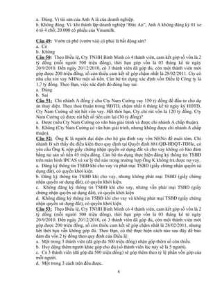 a. Đúng. Vì tài sản của Anh A là của doanh nghiệp.
b. Không đúng. Vì khi thành lập doanh nghiệp “Đức An”, Anh A không đăng ký 01 xe
ô tô 4 chỗ; 20.000 cổ phiếu của Vinamilk.
Câu 49: Vườn cà phê (vườn vải) có phải là bất động sản?
a. Có
b. Không
Câu 50: Theo Điều lệ, Cty TNHH Bình Minh có 4 thành viên, cam kết góp số vốn là 2
tỷ đồng (mỗi người 500 triệu đồng), thời hạn góp vốn là 03 tháng kể từ ngày
20/9/2010. Đến ngày 20/12/2010, có 3 thành viên đã góp đủ, còn một thành viên mới
góp được 200 triệu đồng, số còn thiếu cam kết sẽ góp chậm nhất là 28/02/2011. Cty có
nhu cầu xin vay NHNo một số tiền. Cán bộ tín dụng xác định vốn Điều lệ Công ty là
1,7 tỷ đồng. Theo Bạn, việc xác định đó đúng hay sai
a. Đúng
b. Sai
Câu 51: Chi nhánh A đồng ý cho Cty Nam Cường vay 150 tỷ đồng để đầu tư cho dự
án thuỷ điện. Theo thoả thuận trong HĐTD, chậm nhất 6 tháng kể từ ngày ký HĐTD,
Cty Nam Cường sẽ rút hết vốn vay. Hết thời hạn, Cty chỉ rút vốn là 120 tỷ đồng. Cty
Nam Cường có được rút hết số tiền còn lại (30 tỷ đồng)?
a. Được (nếu Cty Nam Cường có văn bản giải trình và được chi nhánh A chấp thuận).
b. Không (Cty Nam Cường có văn bản giải trình, nhưng không được chi nhánh A chấp
thuận).
Câu 52: Ông K là người đại diện cho hộ gia đình vay vốn NHNo để nuôi tôm. Chi
nhánh B xét thấy đủ điều kiện theo quy định tại Quyết định 881/QĐ-HĐQT-TDHo, có
yêu cầu Ông K nộp giấy chứng nhận quyền sử dụng đất và cho vay không có bảo đảm
bằng tài sản số tiền 45 triệu đồng. Cán bộ tín dụng thực hiện đăng ký thông tin TSBĐ
trên màn hình IPCAS và xử lý thế nào trong trường hợp Ông K không trả được nợ vay.
a. Đăng ký thông tin TSBĐ khi cho vay và phát mại TSBĐ (giấy chứng nhận quyền sử
dụng đất), có quyền khởi kiện.
b. Đăng ký thông tin TSBĐ khi cho vay, nhưng không phát mại TSBĐ (giấy chứng
nhận quyền sử dụng đất), có quyền khởi kiện.
c. Không đăng ký thông tin TSBĐ khi cho vay, nhưng vẫn phát mại TSBĐ (giấy
chứng nhận quyền sử dụng đất), có quyền khởi kiện
d. Không đăng ký thông tin TSBĐ khi cho vay và không phát mại TSBĐ (giấy chứng
nhận quyền sử dụng đất), có quyền khởi kiện.
Câu 53: Theo Điều lệ, Cty TNHH Bình Minh có 4 thành viên, cam kết góp số vốn là 2
tỷ đồng (mỗi người 500 triệu đồng), thời hạn góp vốn là 03 tháng kể từ ngày
20/9/2010. Đến ngày 20/12/2010, có 3 thành viên đã góp đủ, còn một thành viên mới
góp được 200 triệu đồng, số còn thiếu cam kết sẽ góp chậm nhất là 28/02/2011, nhưng
hết thời hạn vẫn không góp đủ. Theo Bạn, có thể thực hiện cách nào sau đây để bảo
đảm đủ vốn 2 tỷ đồng theo quy định của Điều lệ:
a. Một trong 3 thành viên (đã góp đủ 500 triệu đồng) nhận góp thêm số còn thiếu.
b. Huy động thêm người khác góp cho đủ (số thành viên lúc này sẽ là 5 người).
c. Cả 3 thành viên (đã góp đủ 500 triệu đồng) sẽ góp thêm theo tỷ lệ phần vốn góp của
mỗi người.
d. Một trong 3 cách trên đều được.
8

 