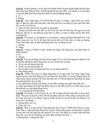 Câu 54: Doanh nghiệp A có đề nghị chi nhánh NHNo huyện B phát hành thư bảo lãnh
thực hiện hợp đồng dự thầu. Doanh nghiệp đã ký quỹ 100%. Chi nhánh A có cần phải
cử cán bộ thẩm định khả năng tài chính của doanh nghiệp không?
a. Có
b. Không.
Câu 55: Theo Nghị định số 83/2010/NĐ-CP ngày 23 tháng 7 năm 2010 của Chính
phủ về đăng ký giao dịch bảo đảm, thời hạn hiệu lực của đăng ký giao dịch bảo đảm
đối với tất cả tài sản là:
a. Năm (5) năm (trừ tài sản là quyền sử dụng đất)
b. Không xác định thời hạn đối với tất cả tài sản (chỉ hết hiệu lực khi người yêu cầu
đăng ký nộp hồ sơ xoá đăng ký giao dịch và được cơ quan có thẩm quyền thực hiện
xoá đăng ký).
Câu 56: Chi nhánh A, chi nhánh B và chi nhánh C (cùng hệ thống NHNo&PTNT Việt
Nam) cùng cho vay Cty K để thực hiện dự án đầu tư là nhà máy xi măng tại Quảng
Ninh. Theo Bạn, đây có phải là phương thức cho vay đồng tài trợ?
a. Không
b. Đúng.
Câu 57: Công ty TNHH có được quyền huy động vốn thông qua việc phát hành cổ
phiếu không?
a. Có
b. Không.
Câu 58: Căn cứ vào Bảng cân đối kế toán ngày 31/12, cán bộ tín dụng xác định số vốn
mà doanh nghiệp bị chiếm dụng dựa vào các số liệu nào sau đây:
a. Số dư của các khoản phải thu
b. Số dư của các khoản phải trả.
c. Bù trừ giữa số dư các khoản phải thu và các khoản phải trả.
d. Đều không đúng.
Câu 59: NHNo Việt Nam và Ngân hàng Đầu tư và phát triển Việt Nam, Ngân hàng
Ngoại thương Việt Nam đồng tài trợ cho nhà máy thuỷ điện A Vương (Quảng Nam) do
Ngân hàng Ngoại thương Việt Nam làm đầu mối. Có thể áp dụng ký hợp đồng tín dụng
theo phương thức nào sau đây:
a. Các ngân hàng cùng ký hợp đồng với chủ đầu tư thông qua ngân hàng đầu mối
b. Từng ngân hàng có thể ký hợp đồng riêng với chủ đầu tư trên cơ sở phù hợp với các
điều khoản của hợp đồng đồng tài trợ.
c. Cả 2 trường hợp trên đều đúng.
Câu 60: Chi nhánh A cho Công ty B vay 100 tỷ đồng để thực hiện đầu tư dự án thuỷ
điện. Thời gian ân hạn là 2 năm. Số tiền lãi phát sinh (của 100 tỷ đồng ) trong thời gian
thi công nhà máy là 5 tỷ đồng. Công ty B đặt vấn đề xin vay để trả lãi, Chi nhánh A có
được cho vay không?
a. Không được cho vay.
b. Được cho vay
Câu 61: Ông A có một căn hộ, hiện đang cho một Công ty TNHH thuê làm trụ sở giao
dịch. Ông A xuất trình hợp đồng thuê và giấy chứng nhận quyền sử dụng đất và quyền
sở hữu nhà ở để thế chấp cho chi nhánh K vay vốn. Chi nhánh K có được nhận làm bảo
đảm tiền vay (căn hộ đó không có tranh chấp, không bị kê biên...)
a. Không được, vì đang cho thuê
9

 