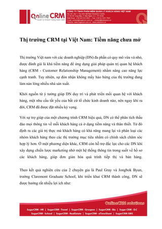 Thị trường CRM tại Việt Nam: Tiềm năng chưa mở


Thị trường Việt nam với các doanh nghiệp (DN) đa phần có quy mô vừa và nhỏ,
được đánh giá là khá tiềm năng để ứng dụng giải pháp quản trị quan hệ khách
hàng (CRM - Customer Relationship Management) nhằm nâng cao năng lực
cạnh tranh. Tuy nhiên, sự đón nhận không mấy hào hứng của thị trường đang
làm nản lòng nhiều nhà sản xuất.

Khởi nguồn từ ý tưởng giúp DN duy trì và phát triển mối quan hệ với khách
hàng, một nhu cầu tất yếu của bất cứ tổ chức kinh doanh nào, nên ngay khi ra
đời, CRM đã được đặt nhiều kỳ vọng.

Với sự trợ giúp của một chương trình CRM hiệu quả, DN có thể phân tích thấu
đáo mọi thông tin về mỗi khách hàng cả ở dạng tiềm năng và thân thiết. Từ đó
định ra các giá trị thực mà khách hàng có khả năng mang lại và phân loại các
nhóm khách hàng theo các thị trường mục tiêu nhằm có chính sách chăm sóc
hợp lý hơn. Ở một phương diện khác, CRM còn hỗ trợ đắc lực cho các DN khi
xây dựng chiến lược marketing nhờ một hệ thống thông tin trong suốt về hồ sơ
các khách hàng, giúp đơn giản hóa quá trình tiếp thị và bán hàng.


Theo kết quả nghiên cứu của 2 chuyên gia là Paul Gray và Jongbok Byun,
trường Claremont Graduate School, khi triển khai CRM thành công, DN sẽ
được hưởng rất nhiều lợi ích như:
 