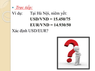  Trực tiếp:
Ví dụ: Tại Hà Nội, niêm yết:
USD/VND = 15.450/75
EUR/VND = 14.930/50
Xác định USD/EUR?
 