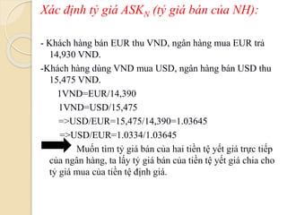 Xác định tỷ giá ASKN (tỷ giá bán của NH):
- Khách hàng bán EUR thu VND, ngân hàng mua EUR trả
14,930 VND.
-Khách hàng dùng VND mua USD, ngân hàng bán USD thu
15,475 VND.
1VND=EUR/14,390
1VND=USD/15,475
=>USD/EUR=15,475/14,390=1.03645
=>USD/EUR=1.0334/1.03645
Muốn tìm tỷ giá bán của hai tiền tệ yết giá trực tiếp
của ngân hàng, ta lấy tỷ giá bán của tiền tệ yết giá chia cho
tỷ giá mua của tiền tệ định giá.
 