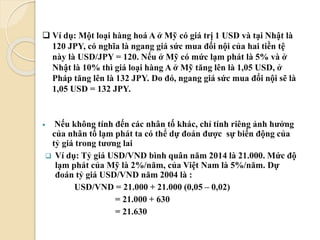  Ví dụ: Một loại hàng hoá A ở Mỹ có giá trị 1 USD và tại Nhật là
120 JPY, có nghĩa là ngang giá sức mua đối nội của hai tiền tệ
này là USD/JPY = 120. Nếu ở Mỹ có mức lạm phát là 5% và ở
Nhật là 10% thì giá loại hàng A ở Mỹ tăng lên là 1,05 USD, ở
Pháp tăng lên là 132 JPY. Do đó, ngang giá sức mua đối nội sẽ là
1,05 USD = 132 JPY.
 Nếu không tính đến các nhân tố khác, chỉ tính riêng ảnh hưởng
của nhân tố lạm phát ta có thể dự đoán ược sự biến động của
tỷ giá trong tương lai
 Ví dụ: Tỷ giá USD/VND bình quân năm 2014 là 21.000. Mức độ
lạm phát của Mỹ là 2%/năm, của Việt Nam là 5%/năm. Dự
đoán tỷ giá USD/VND năm 2004 là :
USD/VND = 21.000 + 21.000 (0,05 – 0,02)
= 21.000 + 630
= 21.630
 