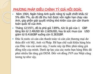 PHƯƠNG PHÁP ĐIỀU CHỈNH TỶ GIÁ HỐI ĐOÁI.
 Năm 1964, Ngân hàng Anh quốc nâng tỷ suất chiết khấu từ
5% đến 7%, do đó đã thu hút ược vốn ngắn hạn chạy vào
Anh, góp phần giải quyết những khó khăn của cán cân thanh
toán quốc tế của Anh.
 Tháng 12/1971, đô la phá giá 7.89%, tức là giá của 1 GBP
tăng lên từ 2.40USD lên 2.605USD, hay là sức mua của USD
giảm từ 0.416GBP xuống còn 0.383GBP.
 Đức là nước có cán cân thanh toán và cán cân thương mại dư
thừa đối với Mỹ, Anh và Pháp. Để hạn chế xuất khẩu hàng hóa
của Đức vào các nước này, 3 nước này ép Đức phải nâng giá
đồng tiền của mình. Dưới áp lực của các nước bạn hàng Đức đã
phải nhiều lần tăng giá DEM. Đối với đồng JYP của Nhật cũng
tương tự như vậy.
 