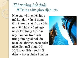Thị trường hối á
Trung tâm giao dịch lớn
Nhờ vào vị trí chiến lược
mà London vốn là trung
tâm thương mại từ xưa đến
nay. Sẽ không có gì ngạc
nhiên khi trong thời đại
này, London trở thành
trung tâm ngoại hối lớn
nhất thế giới với hàng ngàn
giao dịch mỗi phút. Có
30% giao dịch ngoại hối
diễn ra trong phiên London
 