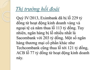 Thị trường hối á
Quý IV/2013, Eximbank đã bị lỗ 229 tỷ
đồng từ hoạt động kinh doanh vàng và
ngoại tệ cả năm thua lỗ 113 tỷ đồng. Tuy
nhiên, ngân hàng bị lỗ nhiều nhất là
Sacombank với 203 tỷ đồng. Một số ngân
hàng thương mại cổ phần khác như
Techcombank cũng thua lỗ tới 121 tỷ đồng,
ACB lỗ 77 tỷ đồng từ hoạt động kinh doanh
này.
 