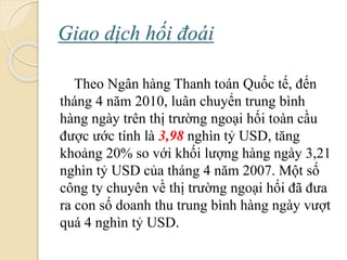 Giao dịch hối á
Theo Ngân hàng Thanh toán Quốc tế, đến
tháng 4 năm 2010, luân chuyển trung bình
hàng ngày trên thị trường ngoại hối toàn cầu
ược ước tính là 3,98 nghìn tỷ USD, tăng
khoảng 20% so với khối lượng hàng ngày 3,21
nghìn tỷ USD của tháng 4 năm 2007. Một số
công ty chuyên về thị trường ngoại hối đã ưa
ra con số doanh thu trung bình hàng ngày vượt
quá 4 nghìn tỷ USD.
 