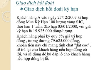Giao dịch hối á
Giao dịch hối á kỳ hạn
Khách hàng A vào ngày 27/12/2007 kí hợp
đồng Mua Kỳ Hạn 100 lượng vàng SJC,
thời hạn 1 tuần, đáo hạn 03/01/2008, với giá
kỳ hạn là 15.925.000 đồng/lượng.
Khách hàng phải ký quỹ 5% giá trị hợp
đồng , tương ương 79.625.000 đồng,
khoản tiền này chỉ mang tinh chất "đặt cọc",
sẽ trả lại cho khách hàng nếu hợp đồng có
lời, và sẽ dùng để bù đắp lỗ cho khách hàng
nếu hợp đồng bị lỗ.
 