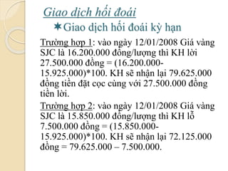 Giao dịch hối á
Giao dịch hối á kỳ hạn
Trường hợp 1: vào ngày 12/01/2008 Giá vàng
SJC là 16.200.000 đồng/lượng thì KH lời
27.500.000 đồng = (16.200.000-
15.925.000)*100. KH sẽ nhận lại 79.625.000
đồng tiền đặt cọc cùng với 27.500.000 đồng
tiền lời.
Trường hợp 2: vào ngày 12/01/2008 Giá vàng
SJC là 15.850.000 đồng/lượng thì KH lỗ
7.500.000 đồng = (15.850.000-
15.925.000)*100. KH sẽ nhận lại 72.125.000
đồng = 79.625.000 – 7.500.000.
 