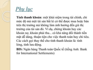 Phụ lục
Tính thanh khoản: một khái niệm trong tài chính, chỉ
mức độ mà một tài sản bất kì có thể ược mua hoặc bán
trên thị trường mà không làm ảnh hưởng đến giá thị
trường của tài sản đó. Ví dụ, chứng khoán hay các
khoản nợ, khoản phải thu... có khả năng đổi thành tiền
mặt dễ dàng, thuận tiện cho việc thanh toán hay chi tiêu.
Các cách gọi thay thế cho tính thanh khoản là: tính
lỏng, tính lưu động.
BIS: Ngân hàng Thanh toán Quốc tế (tiếng Anh: Bank
for International Settlements)
 