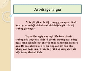 Mức giá giữa các thị trường giao ngay chênh
lệch tạo ra cơ hội kinh doanh chênh lệch giá trên thị
trường giao ngay.
Tuy nhiên, ngày nay mọi diễn biến của thị
trường đều ược cập nhật và các thị trường hoạt động
ngày càng liên kết chặt chẽ với nhau và trở nên rất hiệu
quả. Do vậy, chênh lệch tỷ giá giữa các nơi hầu như
không còn hoặc nếu có thì cũng rất ít và cũng chỉ xuất
hiện trong khoảnh khắc.
Arbitrage tỷ giá
 