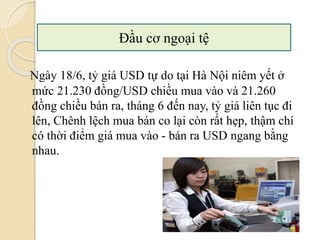 Ngày 18/6, tỷ giá USD tự do tại Hà Nội niêm yết ở
mức 21.230 đồng/USD chiều mua vào và 21.260
đồng chiều bán ra, tháng 6 đến nay, tỷ giá liên tục đi
lên, Chênh lệch mua bán co lại còn rất hẹp, thậm chí
có thời điểm giá mua vào - bán ra USD ngang bằng
nhau.
Đầu cơ ngoại tệ
 