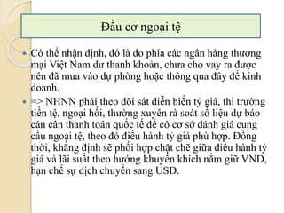  Có thể nhận định, đó là do phía các ngân hàng thương
mại Việt Nam dư thanh khoản, chưa cho vay ra ược
nên đã mua vào dự phòng hoặc thông qua đây để kinh
doanh.
 => NHNN phải theo dõi sát diễn biến tỷ giá, thị trường
tiền tệ, ngoại hối, thường xuyên rà soát số liệu dự báo
cán cân thanh toán quốc tế để có cơ sở đánh giá cung
cầu ngoại tệ, theo đó điều hành tỷ giá phù hợp. Đồng
thời, khẳng định sẽ phối hợp chặt chẽ giữa điều hành tỷ
giá và lãi suất theo hướng khuyến khích nắm giữ VND,
hạn chế sự dịch chuyển sang USD.
Đầu cơ ngoại tệ
 