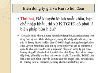  Thứ hai, Để khuyến khích xuất khẩu, hạn
chế nhập khẩu, thì xử lý TGHĐ có phải là
biện pháp hữu hiệu?
 Do xuất khẩu nhiều, nhưng hầu hết ở dạng thô, giá trị gia tăng trên
từng đơn vị xuất khẩu không cao, trong khi nhập siêu rất lớn, chủ
yếu từ Trung Quốc (chiếm đến 80-90%/tổng kim ngạch nhập khẩu).
Như vậy sự phụ thuộc của giá cả trong nước vào giá cả thị trường
quốc tế khá lớn. Do đó, các ý kiến cho rằng cần xử lý tỷ giá theo
hướng tăng để khuyến khích xuất khẩu, chủ động nhập khẩu là trực
tiếp hoặc gián tiếp thu hẹp vai trò của tỷ giá. Tuy nhiên, TGHĐ còn
liên quan đến hàng loạt vấn đề như cán cân thanh toán, nợ quốc gia,
thị trường tiền tệ, thị trường chứng khoán và bất động sản..,
Biến động tỷ giá và Rủi ro hối á
 