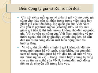  Chỉ xét riêng mối quan hệ giữa tỷ giá với nợ quốc gia
cũng cho thấy cần rất thận trọng trong việc nâng hay
giảm giá của tiền đồng. Nợ quốc gia của Việt Nam
chủ yếu là nợ nước ngoài (khoảng 40% GDP), nếu
giảm giá tiền tệ thì ảnh hưởng không nhỏ đến nợ quốc
gia. Với cơ cấu nợ công của Việt Nam nghiêng về nợ
nước ngoài, thì khi tỷ giá điều chỉnh tăng lên, sẽ dẫn
đến rủi ro nợ công do lãi suất biến động theo xu
hướng tăng.
 Vì vậy, khi cần điều chỉnh tỷ giá không chỉ đặt nó
trong mối quan hệ với xuất, nhập khẩu, mà còn phải
xem nó trong mối quan hệ với đầu tư, lãi suất và vay
nợ nước ngoài v.v… trong chiến lược chung là nâng
cao uy tín và vị thế của VND, hướng đến một đồng
tiền tự do chuyển đổi trong khu vực.
Biến động tỷ giá và Rủi ro hối á
 