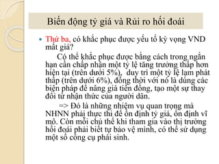  Thứ ba, có khắc phục ược yếu tố kỳ vọng VND
mất giá?
Có thể khắc phục ược bằng cách trong ngắn
hạn cần chấp nhận một tỷ lệ tăng trưởng thấp hơn
hiện tại (trên dưới 5%), duy trì một tỷ lệ lạm phát
thấp (trên dưới 6%), đồng thời với nó là dùng các
biện pháp để nâng giá tiền đồng, tạo một sự thay
đổi từ nhận thức của người dân.
=> Đó là những nhiệm vụ quan trọng mà
NHNN phải thực thi để ổn định tỷ giá, ổn định vĩ
mô. Còn mỗi chủ thể khi tham gia vào thị trường
hối á phải biết tự bảo vệ mình, có thể sử dụng
một số công cụ phái sinh.
Biến động tỷ giá và Rủi ro hối á
 