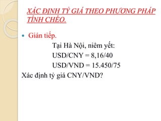 XÁC ĐỊNH TỶ GIÁ THEO PHƯƠNG PHÁP
TÍNH CHÉO.
 Gián tiếp.
Tại Hà Nội, niêm yết:
USD/CNY = 8,16/40
USD/VND = 15.450/75
Xác định tỷ giá CNY/VND?
 