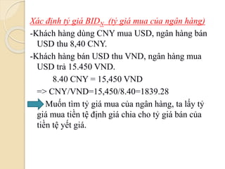 Xác định tỷ giá BIDN (tỷ giá mua của ngân hàng)
-Khách hàng dùng CNY mua USD, ngân hàng bán
USD thu 8,40 CNY.
-Khách hàng bán USD thu VND, ngân hàng mua
USD trả 15.450 VND.
8.40 CNY = 15,450 VND
=> CNY/VND=15,450/8.40=1839.28
Muốn tìm tỷ giá mua của ngân hàng, ta lấy tỷ
giá mua tiền tệ định giá chia cho tỷ giá bán của
tiền tệ yết giá.
 
